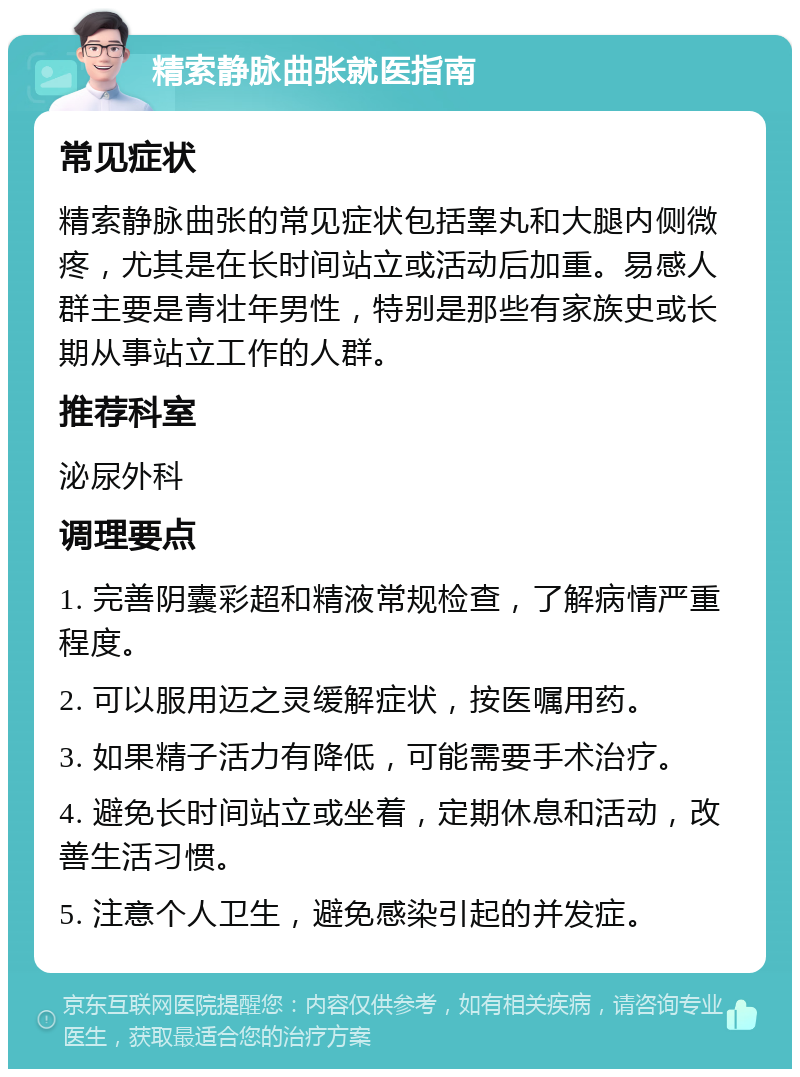 精索静脉曲张就医指南 常见症状 精索静脉曲张的常见症状包括睾丸和大腿内侧微疼，尤其是在长时间站立或活动后加重。易感人群主要是青壮年男性，特别是那些有家族史或长期从事站立工作的人群。 推荐科室 泌尿外科 调理要点 1. 完善阴囊彩超和精液常规检查，了解病情严重程度。 2. 可以服用迈之灵缓解症状，按医嘱用药。 3. 如果精子活力有降低，可能需要手术治疗。 4. 避免长时间站立或坐着，定期休息和活动，改善生活习惯。 5. 注意个人卫生，避免感染引起的并发症。