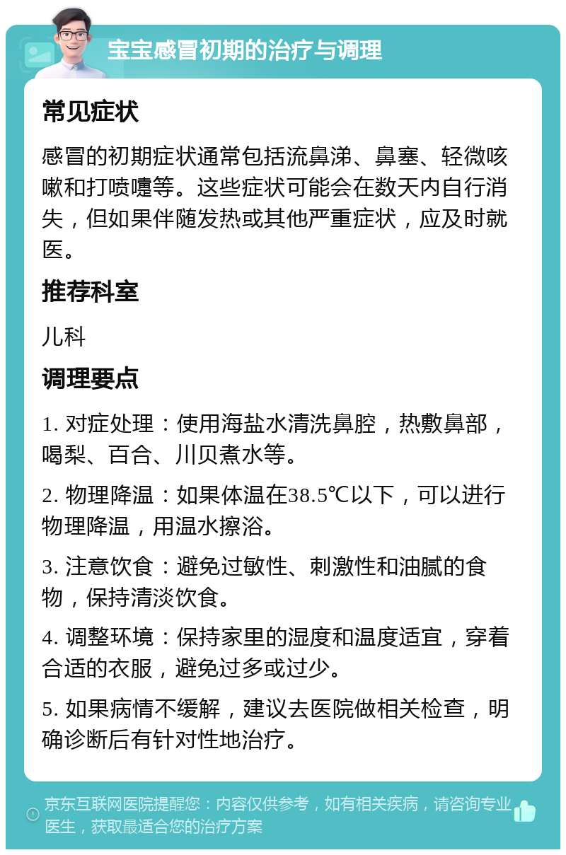 宝宝感冒初期的治疗与调理 常见症状 感冒的初期症状通常包括流鼻涕、鼻塞、轻微咳嗽和打喷嚏等。这些症状可能会在数天内自行消失，但如果伴随发热或其他严重症状，应及时就医。 推荐科室 儿科 调理要点 1. 对症处理：使用海盐水清洗鼻腔，热敷鼻部，喝梨、百合、川贝煮水等。 2. 物理降温：如果体温在38.5℃以下，可以进行物理降温，用温水擦浴。 3. 注意饮食：避免过敏性、刺激性和油腻的食物，保持清淡饮食。 4. 调整环境：保持家里的湿度和温度适宜，穿着合适的衣服，避免过多或过少。 5. 如果病情不缓解，建议去医院做相关检查，明确诊断后有针对性地治疗。