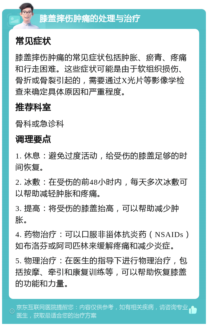 膝盖摔伤肿痛的处理与治疗 常见症状 膝盖摔伤肿痛的常见症状包括肿胀、瘀青、疼痛和行走困难。这些症状可能是由于软组织损伤、骨折或骨裂引起的，需要通过X光片等影像学检查来确定具体原因和严重程度。 推荐科室 骨科或急诊科 调理要点 1. 休息：避免过度活动，给受伤的膝盖足够的时间恢复。 2. 冰敷：在受伤的前48小时内，每天多次冰敷可以帮助减轻肿胀和疼痛。 3. 提高：将受伤的膝盖抬高，可以帮助减少肿胀。 4. 药物治疗：可以口服非甾体抗炎药（NSAIDs）如布洛芬或阿司匹林来缓解疼痛和减少炎症。 5. 物理治疗：在医生的指导下进行物理治疗，包括按摩、牵引和康复训练等，可以帮助恢复膝盖的功能和力量。