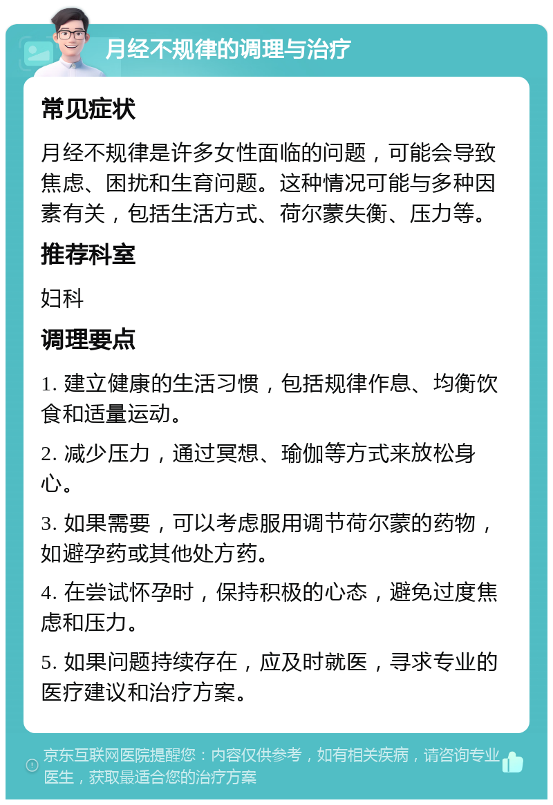 月经不规律的调理与治疗 常见症状 月经不规律是许多女性面临的问题，可能会导致焦虑、困扰和生育问题。这种情况可能与多种因素有关，包括生活方式、荷尔蒙失衡、压力等。 推荐科室 妇科 调理要点 1. 建立健康的生活习惯，包括规律作息、均衡饮食和适量运动。 2. 减少压力，通过冥想、瑜伽等方式来放松身心。 3. 如果需要，可以考虑服用调节荷尔蒙的药物，如避孕药或其他处方药。 4. 在尝试怀孕时，保持积极的心态，避免过度焦虑和压力。 5. 如果问题持续存在，应及时就医，寻求专业的医疗建议和治疗方案。