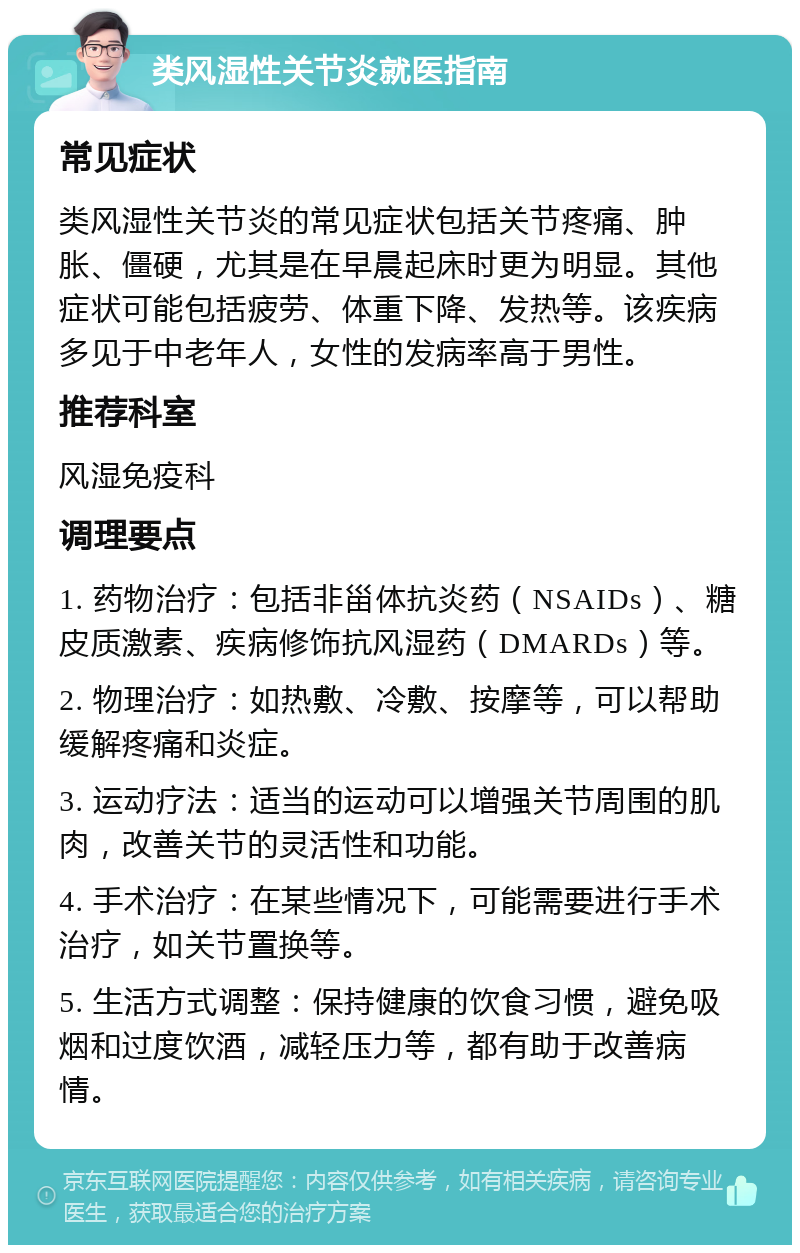 类风湿性关节炎就医指南 常见症状 类风湿性关节炎的常见症状包括关节疼痛、肿胀、僵硬，尤其是在早晨起床时更为明显。其他症状可能包括疲劳、体重下降、发热等。该疾病多见于中老年人，女性的发病率高于男性。 推荐科室 风湿免疫科 调理要点 1. 药物治疗：包括非甾体抗炎药（NSAIDs）、糖皮质激素、疾病修饰抗风湿药（DMARDs）等。 2. 物理治疗：如热敷、冷敷、按摩等，可以帮助缓解疼痛和炎症。 3. 运动疗法：适当的运动可以增强关节周围的肌肉，改善关节的灵活性和功能。 4. 手术治疗：在某些情况下，可能需要进行手术治疗，如关节置换等。 5. 生活方式调整：保持健康的饮食习惯，避免吸烟和过度饮酒，减轻压力等，都有助于改善病情。