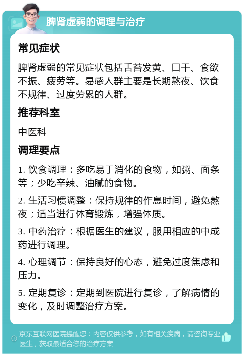 脾肾虚弱的调理与治疗 常见症状 脾肾虚弱的常见症状包括舌苔发黄、口干、食欲不振、疲劳等。易感人群主要是长期熬夜、饮食不规律、过度劳累的人群。 推荐科室 中医科 调理要点 1. 饮食调理：多吃易于消化的食物，如粥、面条等；少吃辛辣、油腻的食物。 2. 生活习惯调整：保持规律的作息时间，避免熬夜；适当进行体育锻炼，增强体质。 3. 中药治疗：根据医生的建议，服用相应的中成药进行调理。 4. 心理调节：保持良好的心态，避免过度焦虑和压力。 5. 定期复诊：定期到医院进行复诊，了解病情的变化，及时调整治疗方案。