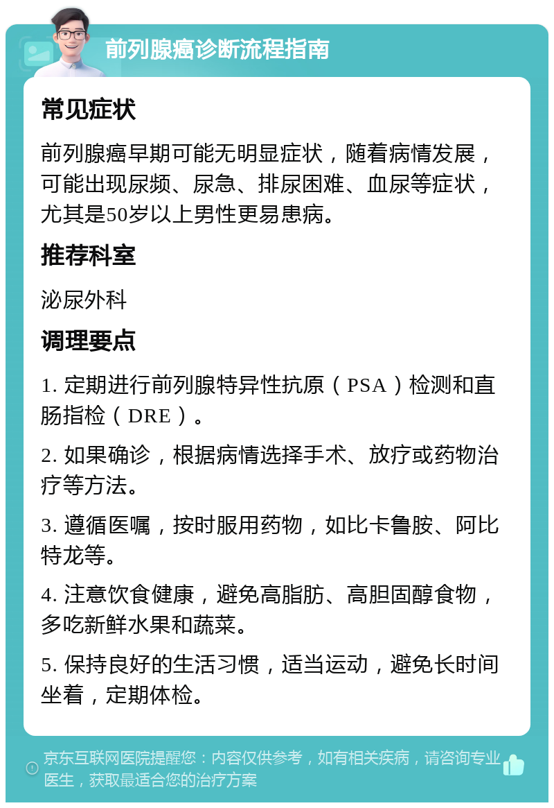 前列腺癌诊断流程指南 常见症状 前列腺癌早期可能无明显症状，随着病情发展，可能出现尿频、尿急、排尿困难、血尿等症状，尤其是50岁以上男性更易患病。 推荐科室 泌尿外科 调理要点 1. 定期进行前列腺特异性抗原（PSA）检测和直肠指检（DRE）。 2. 如果确诊，根据病情选择手术、放疗或药物治疗等方法。 3. 遵循医嘱，按时服用药物，如比卡鲁胺、阿比特龙等。 4. 注意饮食健康，避免高脂肪、高胆固醇食物，多吃新鲜水果和蔬菜。 5. 保持良好的生活习惯，适当运动，避免长时间坐着，定期体检。