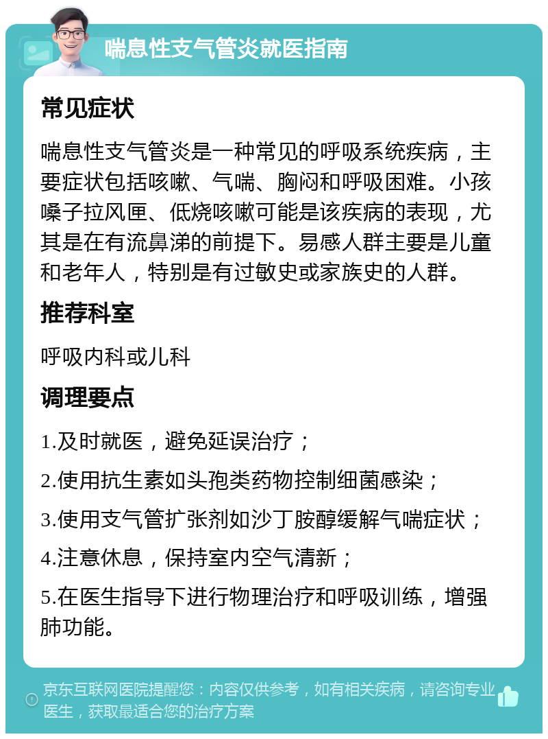 喘息性支气管炎就医指南 常见症状 喘息性支气管炎是一种常见的呼吸系统疾病，主要症状包括咳嗽、气喘、胸闷和呼吸困难。小孩嗓子拉风匣、低烧咳嗽可能是该疾病的表现，尤其是在有流鼻涕的前提下。易感人群主要是儿童和老年人，特别是有过敏史或家族史的人群。 推荐科室 呼吸内科或儿科 调理要点 1.及时就医，避免延误治疗； 2.使用抗生素如头孢类药物控制细菌感染； 3.使用支气管扩张剂如沙丁胺醇缓解气喘症状； 4.注意休息，保持室内空气清新； 5.在医生指导下进行物理治疗和呼吸训练，增强肺功能。