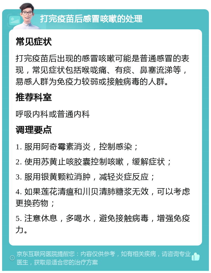 打完疫苗后感冒咳嗽的处理 常见症状 打完疫苗后出现的感冒咳嗽可能是普通感冒的表现，常见症状包括喉咙痛、有痰、鼻塞流涕等，易感人群为免疫力较弱或接触病毒的人群。 推荐科室 呼吸内科或普通内科 调理要点 1. 服用阿奇霉素消炎，控制感染； 2. 使用苏黄止咳胶囊控制咳嗽，缓解症状； 3. 服用银黄颗粒消肿，减轻炎症反应； 4. 如果莲花清瘟和川贝清肺糖浆无效，可以考虑更换药物； 5. 注意休息，多喝水，避免接触病毒，增强免疫力。