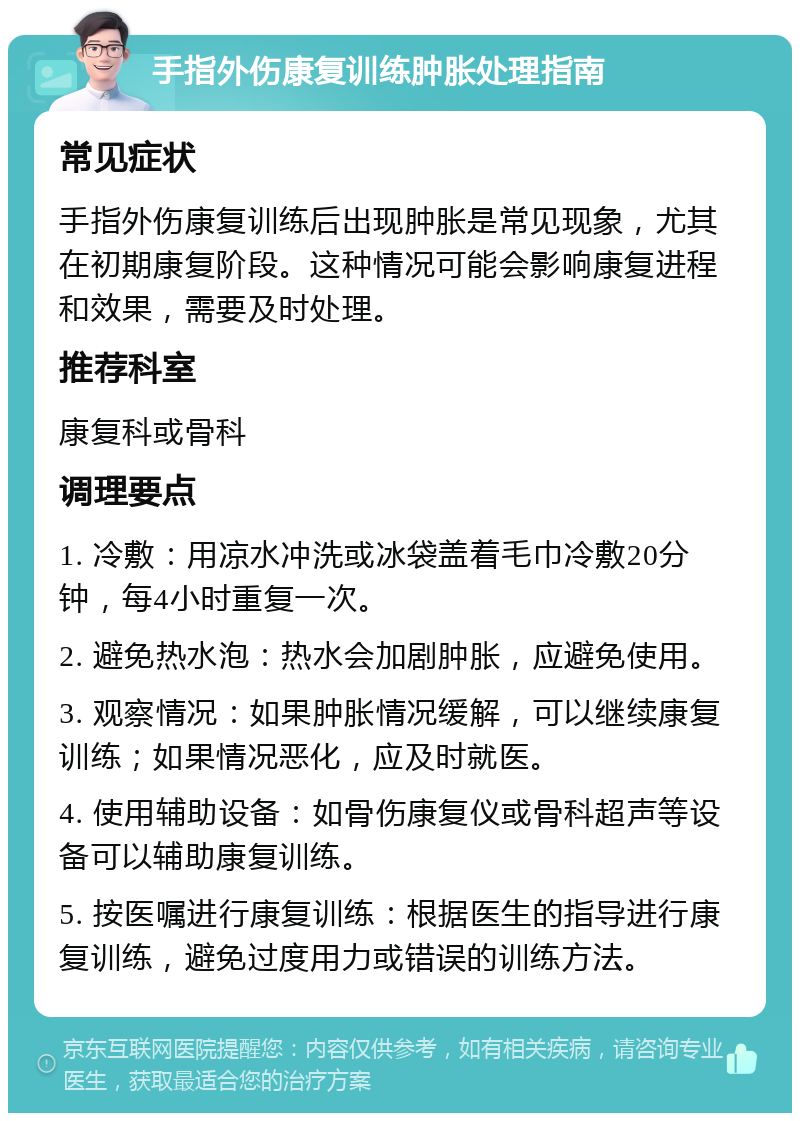 手指外伤康复训练肿胀处理指南 常见症状 手指外伤康复训练后出现肿胀是常见现象，尤其在初期康复阶段。这种情况可能会影响康复进程和效果，需要及时处理。 推荐科室 康复科或骨科 调理要点 1. 冷敷：用凉水冲洗或冰袋盖着毛巾冷敷20分钟，每4小时重复一次。 2. 避免热水泡：热水会加剧肿胀，应避免使用。 3. 观察情况：如果肿胀情况缓解，可以继续康复训练；如果情况恶化，应及时就医。 4. 使用辅助设备：如骨伤康复仪或骨科超声等设备可以辅助康复训练。 5. 按医嘱进行康复训练：根据医生的指导进行康复训练，避免过度用力或错误的训练方法。