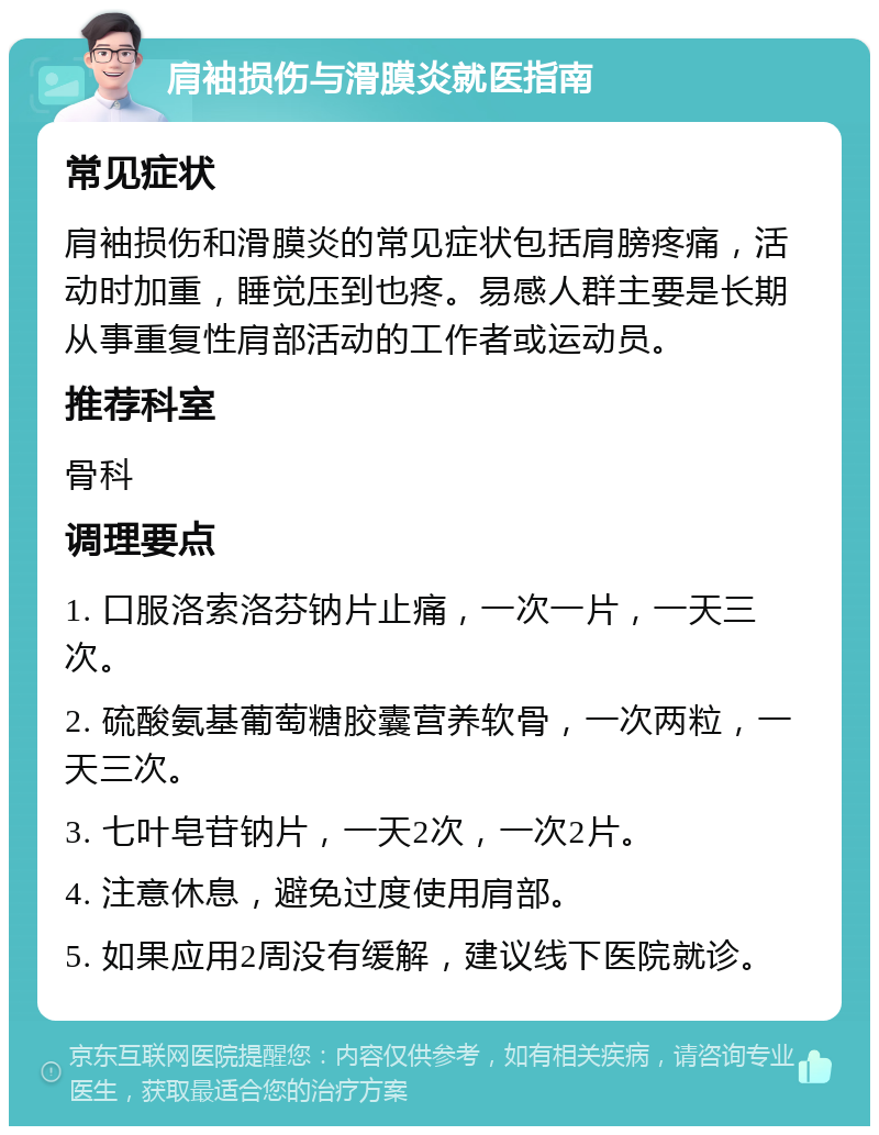 肩袖损伤与滑膜炎就医指南 常见症状 肩袖损伤和滑膜炎的常见症状包括肩膀疼痛，活动时加重，睡觉压到也疼。易感人群主要是长期从事重复性肩部活动的工作者或运动员。 推荐科室 骨科 调理要点 1. 口服洛索洛芬钠片止痛，一次一片，一天三次。 2. 硫酸氨基葡萄糖胶囊营养软骨，一次两粒，一天三次。 3. 七叶皂苷钠片，一天2次，一次2片。 4. 注意休息，避免过度使用肩部。 5. 如果应用2周没有缓解，建议线下医院就诊。