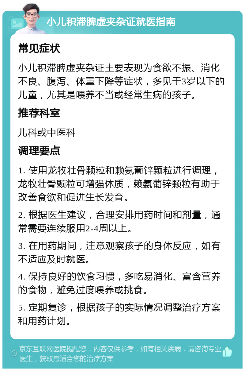 小儿积滞脾虚夹杂证就医指南 常见症状 小儿积滞脾虚夹杂证主要表现为食欲不振、消化不良、腹泻、体重下降等症状，多见于3岁以下的儿童，尤其是喂养不当或经常生病的孩子。 推荐科室 儿科或中医科 调理要点 1. 使用龙牧壮骨颗粒和赖氨葡锌颗粒进行调理，龙牧壮骨颗粒可增强体质，赖氨葡锌颗粒有助于改善食欲和促进生长发育。 2. 根据医生建议，合理安排用药时间和剂量，通常需要连续服用2-4周以上。 3. 在用药期间，注意观察孩子的身体反应，如有不适应及时就医。 4. 保持良好的饮食习惯，多吃易消化、富含营养的食物，避免过度喂养或挑食。 5. 定期复诊，根据孩子的实际情况调整治疗方案和用药计划。