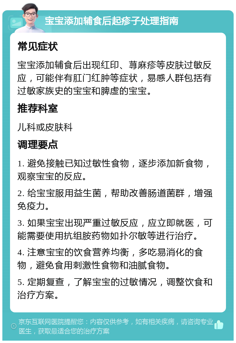 宝宝添加辅食后起疹子处理指南 常见症状 宝宝添加辅食后出现红印、荨麻疹等皮肤过敏反应，可能伴有肛门红肿等症状，易感人群包括有过敏家族史的宝宝和脾虚的宝宝。 推荐科室 儿科或皮肤科 调理要点 1. 避免接触已知过敏性食物，逐步添加新食物，观察宝宝的反应。 2. 给宝宝服用益生菌，帮助改善肠道菌群，增强免疫力。 3. 如果宝宝出现严重过敏反应，应立即就医，可能需要使用抗组胺药物如扑尔敏等进行治疗。 4. 注意宝宝的饮食营养均衡，多吃易消化的食物，避免食用刺激性食物和油腻食物。 5. 定期复查，了解宝宝的过敏情况，调整饮食和治疗方案。