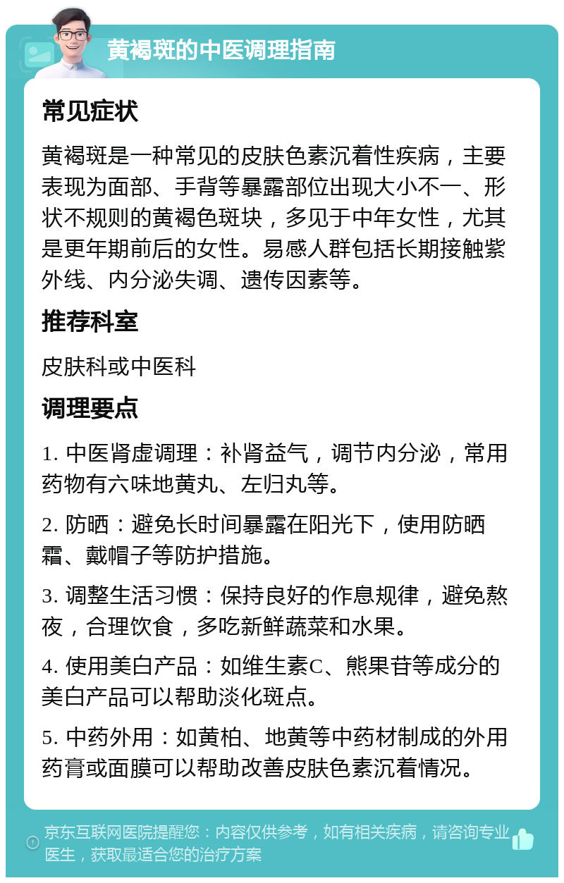 黄褐斑的中医调理指南 常见症状 黄褐斑是一种常见的皮肤色素沉着性疾病，主要表现为面部、手背等暴露部位出现大小不一、形状不规则的黄褐色斑块，多见于中年女性，尤其是更年期前后的女性。易感人群包括长期接触紫外线、内分泌失调、遗传因素等。 推荐科室 皮肤科或中医科 调理要点 1. 中医肾虚调理：补肾益气，调节内分泌，常用药物有六味地黄丸、左归丸等。 2. 防晒：避免长时间暴露在阳光下，使用防晒霜、戴帽子等防护措施。 3. 调整生活习惯：保持良好的作息规律，避免熬夜，合理饮食，多吃新鲜蔬菜和水果。 4. 使用美白产品：如维生素C、熊果苷等成分的美白产品可以帮助淡化斑点。 5. 中药外用：如黄柏、地黄等中药材制成的外用药膏或面膜可以帮助改善皮肤色素沉着情况。