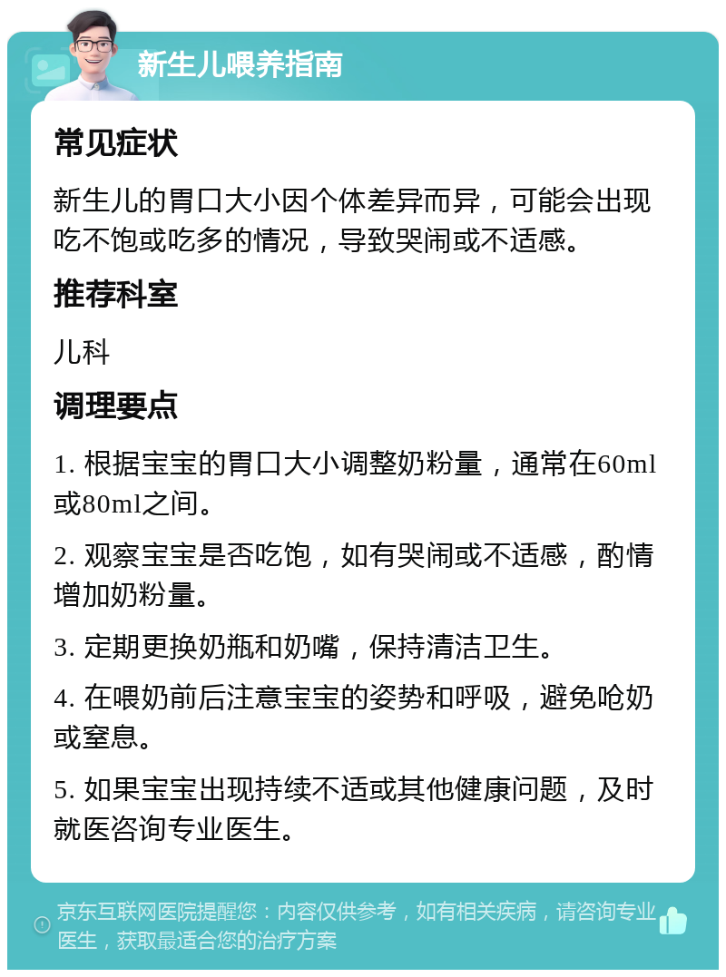 新生儿喂养指南 常见症状 新生儿的胃口大小因个体差异而异，可能会出现吃不饱或吃多的情况，导致哭闹或不适感。 推荐科室 儿科 调理要点 1. 根据宝宝的胃口大小调整奶粉量，通常在60ml或80ml之间。 2. 观察宝宝是否吃饱，如有哭闹或不适感，酌情增加奶粉量。 3. 定期更换奶瓶和奶嘴，保持清洁卫生。 4. 在喂奶前后注意宝宝的姿势和呼吸，避免呛奶或窒息。 5. 如果宝宝出现持续不适或其他健康问题，及时就医咨询专业医生。