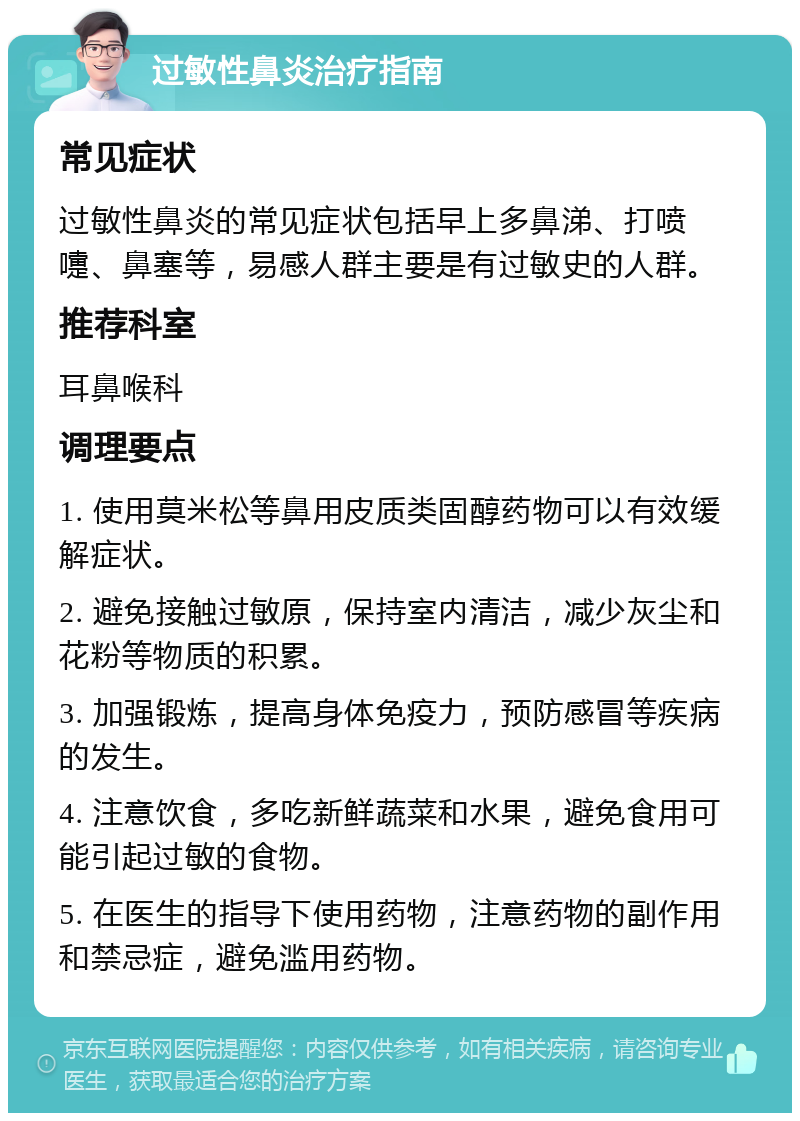 过敏性鼻炎治疗指南 常见症状 过敏性鼻炎的常见症状包括早上多鼻涕、打喷嚏、鼻塞等，易感人群主要是有过敏史的人群。 推荐科室 耳鼻喉科 调理要点 1. 使用莫米松等鼻用皮质类固醇药物可以有效缓解症状。 2. 避免接触过敏原，保持室内清洁，减少灰尘和花粉等物质的积累。 3. 加强锻炼，提高身体免疫力，预防感冒等疾病的发生。 4. 注意饮食，多吃新鲜蔬菜和水果，避免食用可能引起过敏的食物。 5. 在医生的指导下使用药物，注意药物的副作用和禁忌症，避免滥用药物。