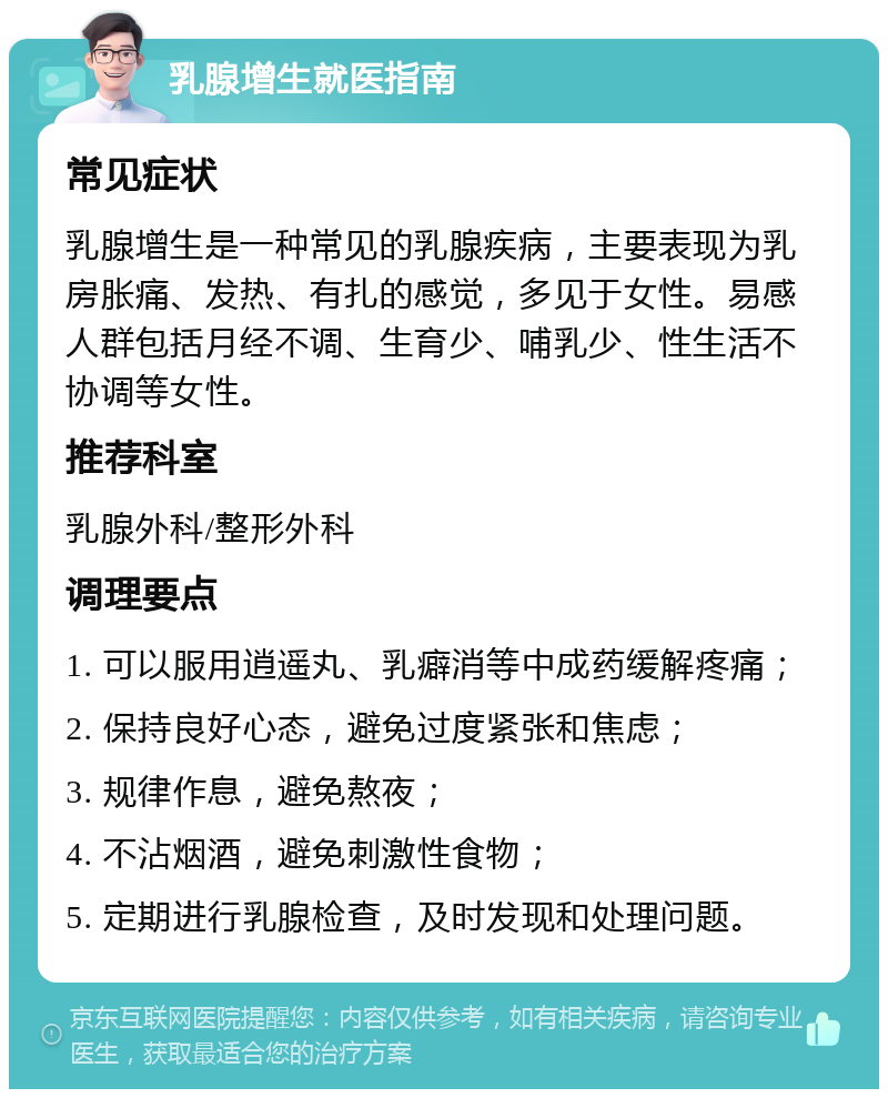 乳腺增生就医指南 常见症状 乳腺增生是一种常见的乳腺疾病，主要表现为乳房胀痛、发热、有扎的感觉，多见于女性。易感人群包括月经不调、生育少、哺乳少、性生活不协调等女性。 推荐科室 乳腺外科/整形外科 调理要点 1. 可以服用逍遥丸、乳癖消等中成药缓解疼痛； 2. 保持良好心态，避免过度紧张和焦虑； 3. 规律作息，避免熬夜； 4. 不沾烟酒，避免刺激性食物； 5. 定期进行乳腺检查，及时发现和处理问题。