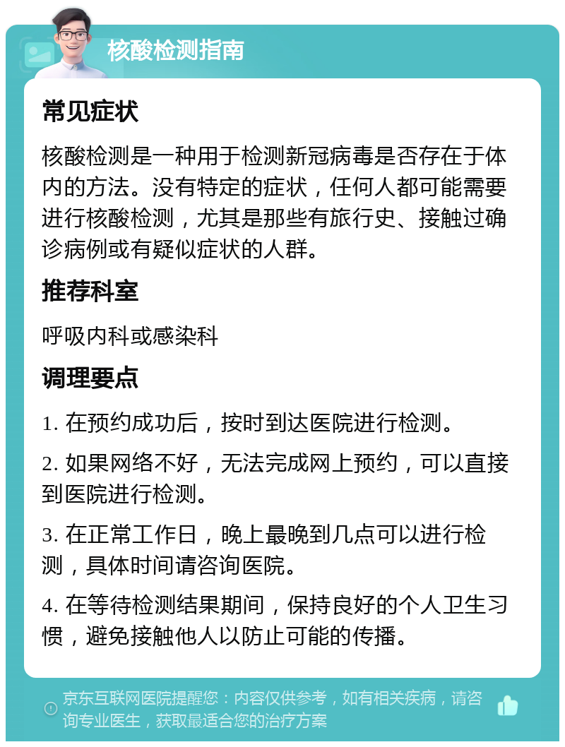 核酸检测指南 常见症状 核酸检测是一种用于检测新冠病毒是否存在于体内的方法。没有特定的症状，任何人都可能需要进行核酸检测，尤其是那些有旅行史、接触过确诊病例或有疑似症状的人群。 推荐科室 呼吸内科或感染科 调理要点 1. 在预约成功后，按时到达医院进行检测。 2. 如果网络不好，无法完成网上预约，可以直接到医院进行检测。 3. 在正常工作日，晚上最晚到几点可以进行检测，具体时间请咨询医院。 4. 在等待检测结果期间，保持良好的个人卫生习惯，避免接触他人以防止可能的传播。