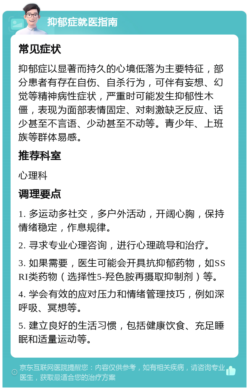 抑郁症就医指南 常见症状 抑郁症以显著而持久的心境低落为主要特征，部分患者有存在自伤、自杀行为，可伴有妄想、幻觉等精神病性症状，严重时可能发生抑郁性木僵，表现为面部表情固定、对刺激缺乏反应、话少甚至不言语、少动甚至不动等。青少年、上班族等群体易感。 推荐科室 心理科 调理要点 1. 多运动多社交，多户外活动，开阔心胸，保持情绪稳定，作息规律。 2. 寻求专业心理咨询，进行心理疏导和治疗。 3. 如果需要，医生可能会开具抗抑郁药物，如SSRI类药物（选择性5-羟色胺再摄取抑制剂）等。 4. 学会有效的应对压力和情绪管理技巧，例如深呼吸、冥想等。 5. 建立良好的生活习惯，包括健康饮食、充足睡眠和适量运动等。