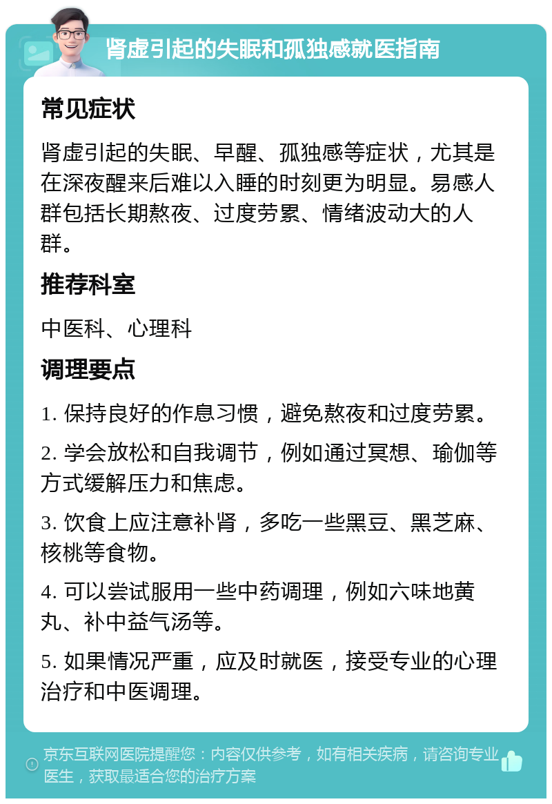 肾虚引起的失眠和孤独感就医指南 常见症状 肾虚引起的失眠、早醒、孤独感等症状，尤其是在深夜醒来后难以入睡的时刻更为明显。易感人群包括长期熬夜、过度劳累、情绪波动大的人群。 推荐科室 中医科、心理科 调理要点 1. 保持良好的作息习惯，避免熬夜和过度劳累。 2. 学会放松和自我调节，例如通过冥想、瑜伽等方式缓解压力和焦虑。 3. 饮食上应注意补肾，多吃一些黑豆、黑芝麻、核桃等食物。 4. 可以尝试服用一些中药调理，例如六味地黄丸、补中益气汤等。 5. 如果情况严重，应及时就医，接受专业的心理治疗和中医调理。