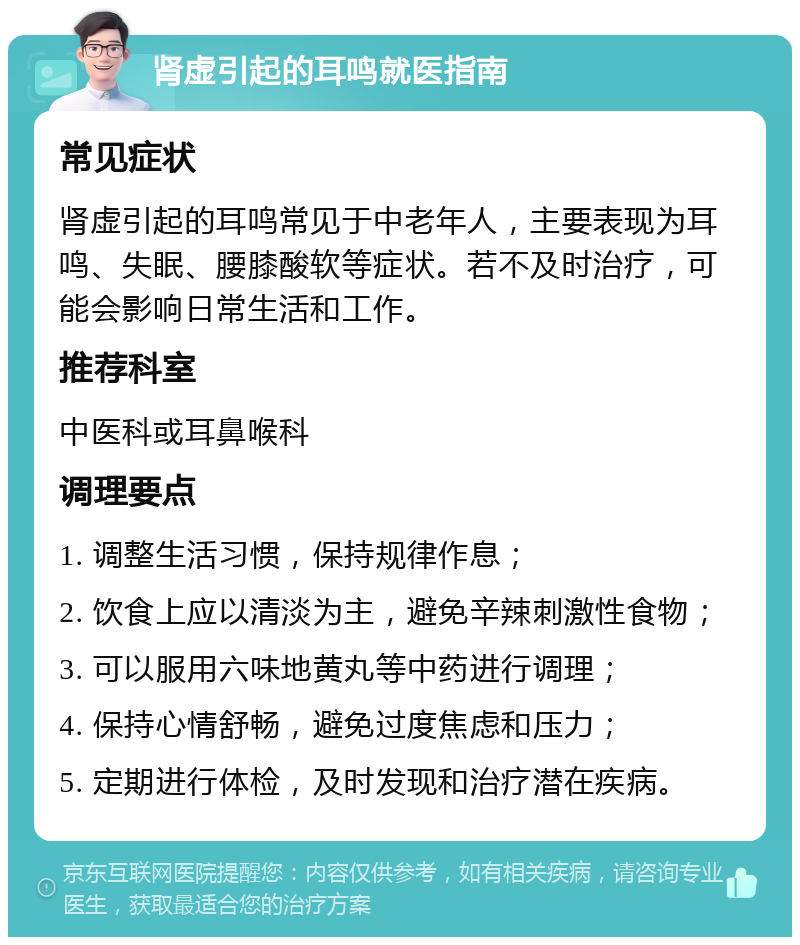 肾虚引起的耳鸣就医指南 常见症状 肾虚引起的耳鸣常见于中老年人，主要表现为耳鸣、失眠、腰膝酸软等症状。若不及时治疗，可能会影响日常生活和工作。 推荐科室 中医科或耳鼻喉科 调理要点 1. 调整生活习惯，保持规律作息； 2. 饮食上应以清淡为主，避免辛辣刺激性食物； 3. 可以服用六味地黄丸等中药进行调理； 4. 保持心情舒畅，避免过度焦虑和压力； 5. 定期进行体检，及时发现和治疗潜在疾病。