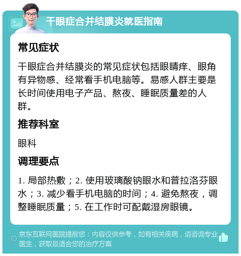 干眼症合并结膜炎就医指南 常见症状 干眼症合并结膜炎的常见症状包括眼睛痒、眼角有异物感、经常看手机电脑等。易感人群主要是长时间使用电子产品、熬夜、睡眠质量差的人群。 推荐科室 眼科 调理要点 1. 局部热敷；2. 使用玻璃酸钠眼水和普拉洛芬眼水；3. 减少看手机电脑的时间；4. 避免熬夜，调整睡眠质量；5. 在工作时可配戴湿房眼镜。