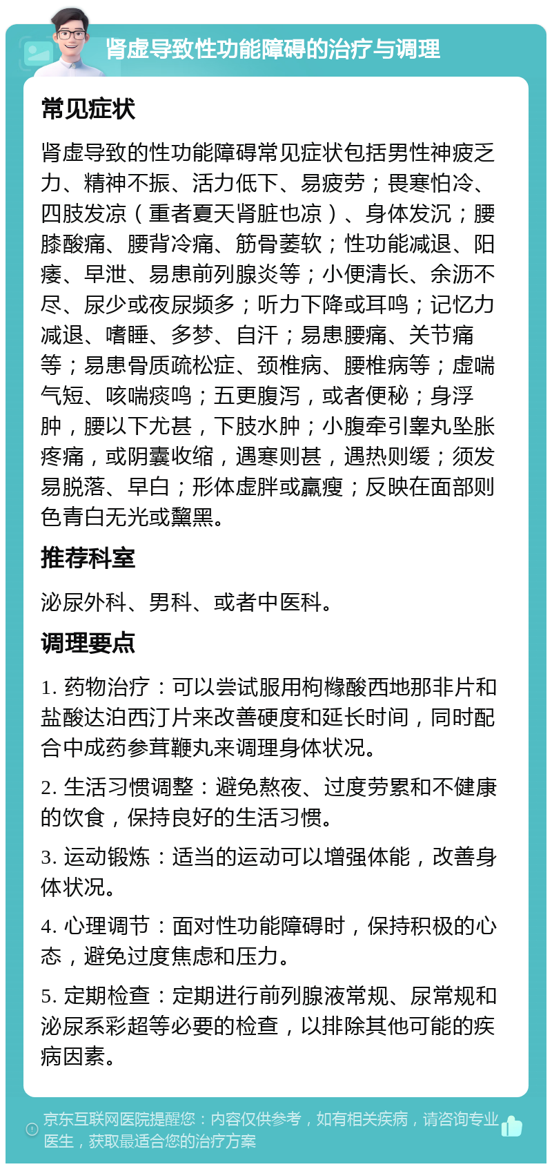 肾虚导致性功能障碍的治疗与调理 常见症状 肾虚导致的性功能障碍常见症状包括男性神疲乏力、精神不振、活力低下、易疲劳；畏寒怕冷、四肢发凉（重者夏天肾脏也凉）、身体发沉；腰膝酸痛、腰背冷痛、筋骨萎软；性功能减退、阳痿、早泄、易患前列腺炎等；小便清长、余沥不尽、尿少或夜尿频多；听力下降或耳鸣；记忆力减退、嗜睡、多梦、自汗；易患腰痛、关节痛等；易患骨质疏松症、颈椎病、腰椎病等；虚喘气短、咳喘痰鸣；五更腹泻，或者便秘；身浮肿，腰以下尤甚，下肢水肿；小腹牵引睾丸坠胀疼痛，或阴囊收缩，遇寒则甚，遇热则缓；须发易脱落、早白；形体虚胖或羸瘦；反映在面部则色青白无光或黧黑。 推荐科室 泌尿外科、男科、或者中医科。 调理要点 1. 药物治疗：可以尝试服用枸橼酸西地那非片和盐酸达泊西汀片来改善硬度和延长时间，同时配合中成药参茸鞭丸来调理身体状况。 2. 生活习惯调整：避免熬夜、过度劳累和不健康的饮食，保持良好的生活习惯。 3. 运动锻炼：适当的运动可以增强体能，改善身体状况。 4. 心理调节：面对性功能障碍时，保持积极的心态，避免过度焦虑和压力。 5. 定期检查：定期进行前列腺液常规、尿常规和泌尿系彩超等必要的检查，以排除其他可能的疾病因素。