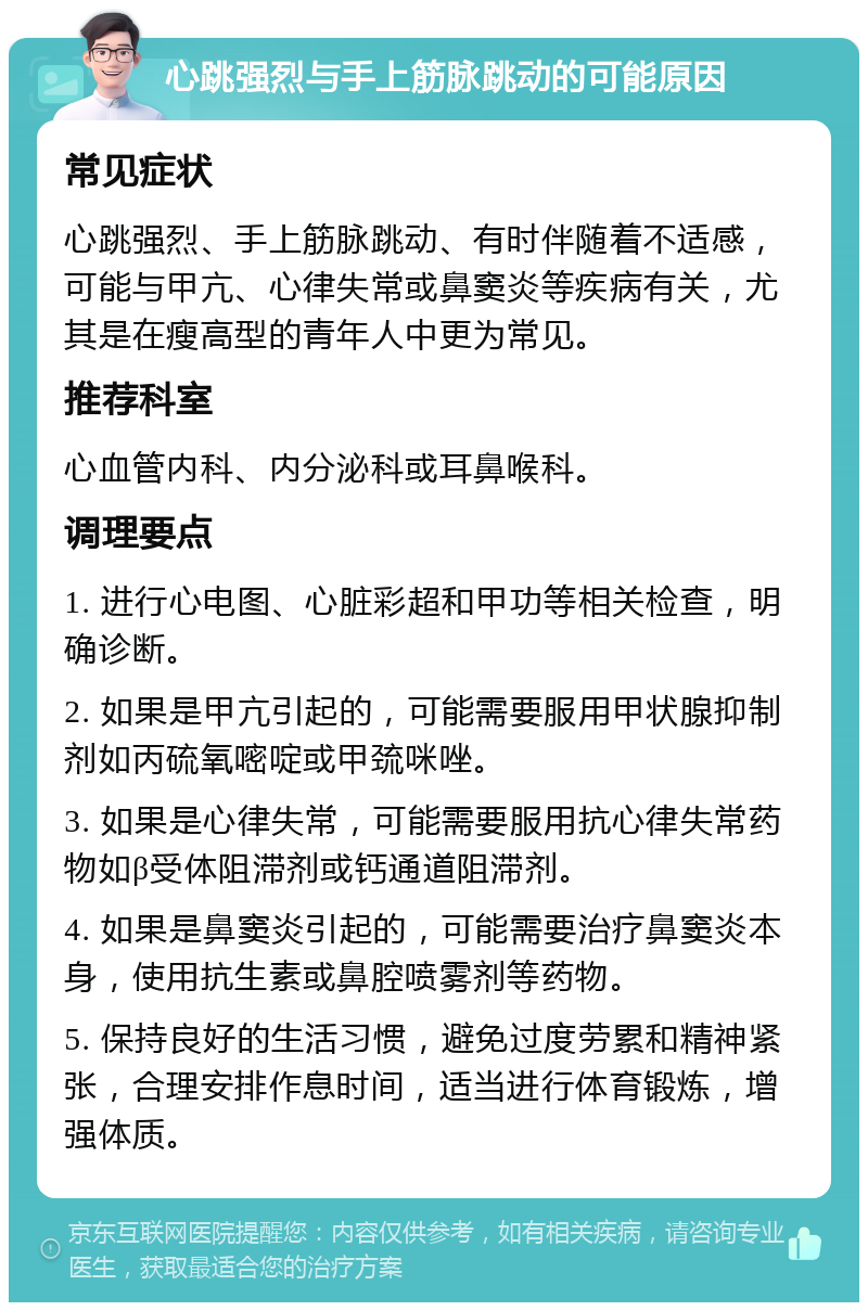 心跳强烈与手上筋脉跳动的可能原因 常见症状 心跳强烈、手上筋脉跳动、有时伴随着不适感，可能与甲亢、心律失常或鼻窦炎等疾病有关，尤其是在瘦高型的青年人中更为常见。 推荐科室 心血管内科、内分泌科或耳鼻喉科。 调理要点 1. 进行心电图、心脏彩超和甲功等相关检查，明确诊断。 2. 如果是甲亢引起的，可能需要服用甲状腺抑制剂如丙硫氧嘧啶或甲巯咪唑。 3. 如果是心律失常，可能需要服用抗心律失常药物如β受体阻滞剂或钙通道阻滞剂。 4. 如果是鼻窦炎引起的，可能需要治疗鼻窦炎本身，使用抗生素或鼻腔喷雾剂等药物。 5. 保持良好的生活习惯，避免过度劳累和精神紧张，合理安排作息时间，适当进行体育锻炼，增强体质。