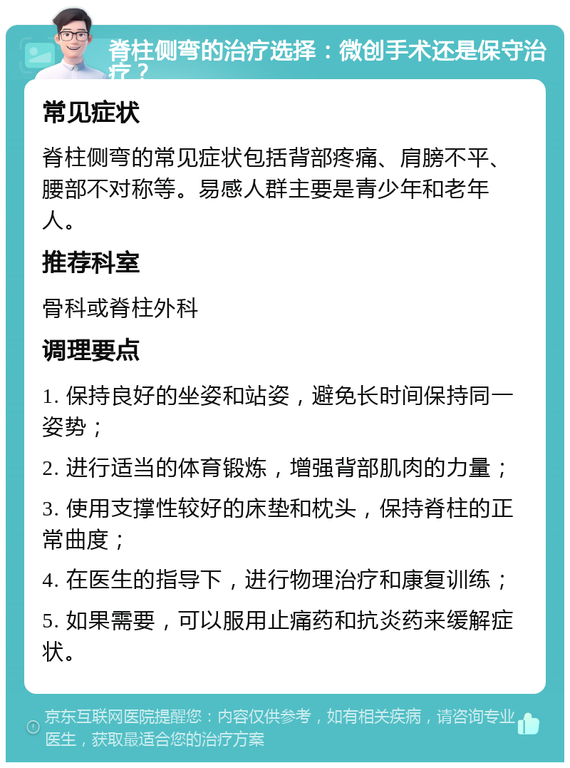 脊柱侧弯的治疗选择：微创手术还是保守治疗？ 常见症状 脊柱侧弯的常见症状包括背部疼痛、肩膀不平、腰部不对称等。易感人群主要是青少年和老年人。 推荐科室 骨科或脊柱外科 调理要点 1. 保持良好的坐姿和站姿，避免长时间保持同一姿势； 2. 进行适当的体育锻炼，增强背部肌肉的力量； 3. 使用支撑性较好的床垫和枕头，保持脊柱的正常曲度； 4. 在医生的指导下，进行物理治疗和康复训练； 5. 如果需要，可以服用止痛药和抗炎药来缓解症状。