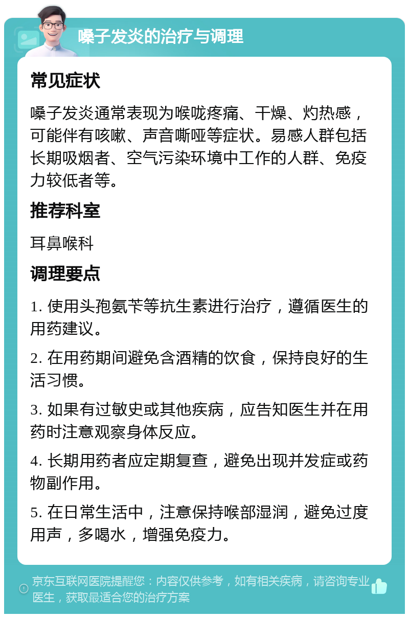 嗓子发炎的治疗与调理 常见症状 嗓子发炎通常表现为喉咙疼痛、干燥、灼热感，可能伴有咳嗽、声音嘶哑等症状。易感人群包括长期吸烟者、空气污染环境中工作的人群、免疫力较低者等。 推荐科室 耳鼻喉科 调理要点 1. 使用头孢氨苄等抗生素进行治疗，遵循医生的用药建议。 2. 在用药期间避免含酒精的饮食，保持良好的生活习惯。 3. 如果有过敏史或其他疾病，应告知医生并在用药时注意观察身体反应。 4. 长期用药者应定期复查，避免出现并发症或药物副作用。 5. 在日常生活中，注意保持喉部湿润，避免过度用声，多喝水，增强免疫力。