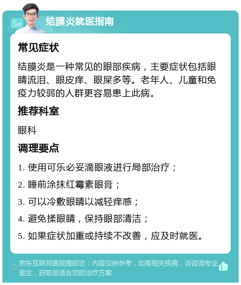 结膜炎就医指南 常见症状 结膜炎是一种常见的眼部疾病，主要症状包括眼睛流泪、眼皮痒、眼屎多等。老年人、儿童和免疫力较弱的人群更容易患上此病。 推荐科室 眼科 调理要点 1. 使用可乐必妥滴眼液进行局部治疗； 2. 睡前涂抹红霉素眼膏； 3. 可以冷敷眼睛以减轻痒感； 4. 避免揉眼睛，保持眼部清洁； 5. 如果症状加重或持续不改善，应及时就医。