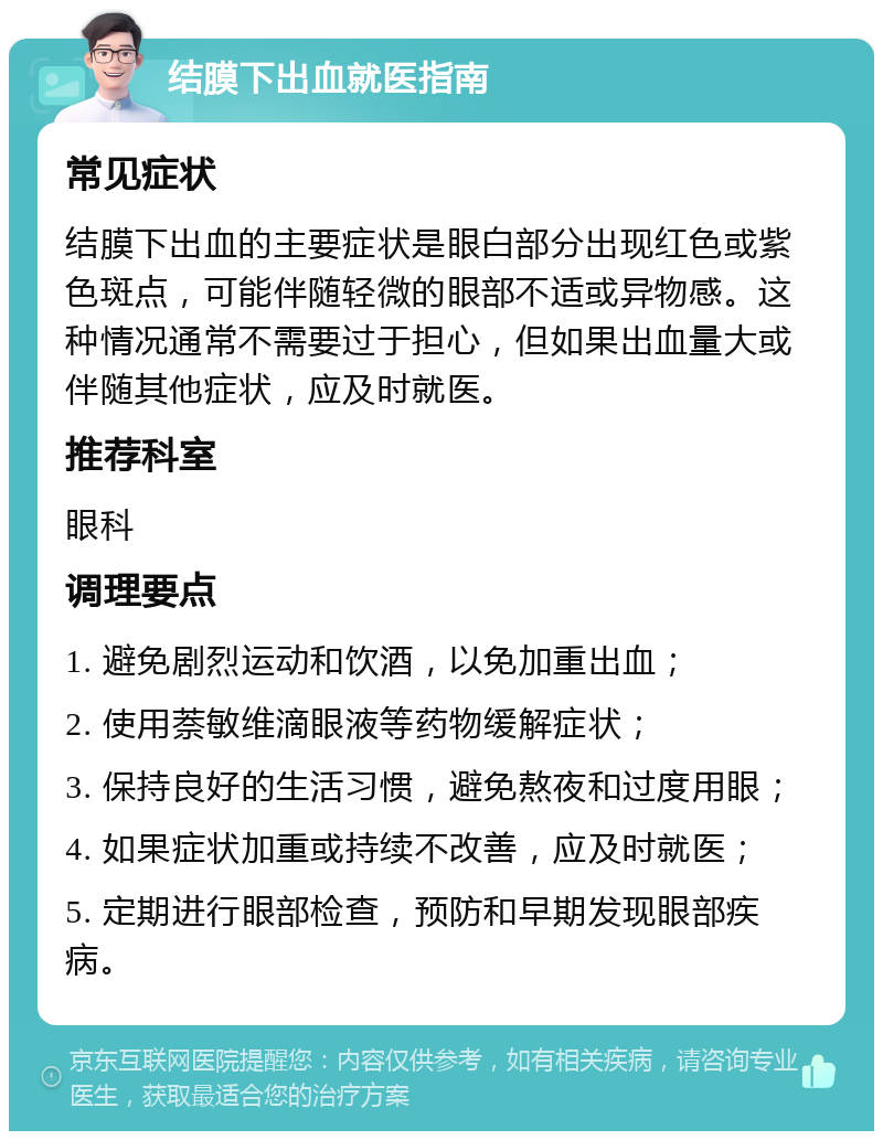 结膜下出血就医指南 常见症状 结膜下出血的主要症状是眼白部分出现红色或紫色斑点，可能伴随轻微的眼部不适或异物感。这种情况通常不需要过于担心，但如果出血量大或伴随其他症状，应及时就医。 推荐科室 眼科 调理要点 1. 避免剧烈运动和饮酒，以免加重出血； 2. 使用萘敏维滴眼液等药物缓解症状； 3. 保持良好的生活习惯，避免熬夜和过度用眼； 4. 如果症状加重或持续不改善，应及时就医； 5. 定期进行眼部检查，预防和早期发现眼部疾病。