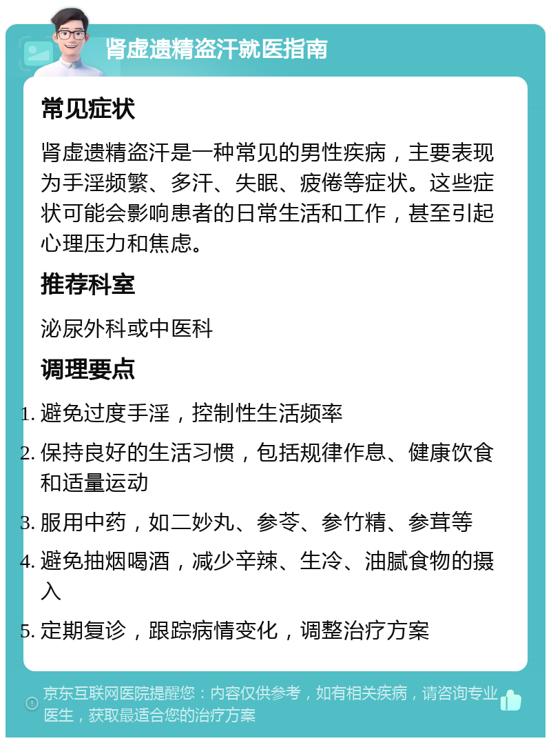 肾虚遗精盗汗就医指南 常见症状 肾虚遗精盗汗是一种常见的男性疾病，主要表现为手淫频繁、多汗、失眠、疲倦等症状。这些症状可能会影响患者的日常生活和工作，甚至引起心理压力和焦虑。 推荐科室 泌尿外科或中医科 调理要点 避免过度手淫，控制性生活频率 保持良好的生活习惯，包括规律作息、健康饮食和适量运动 服用中药，如二妙丸、参苓、参竹精、参茸等 避免抽烟喝酒，减少辛辣、生冷、油腻食物的摄入 定期复诊，跟踪病情变化，调整治疗方案