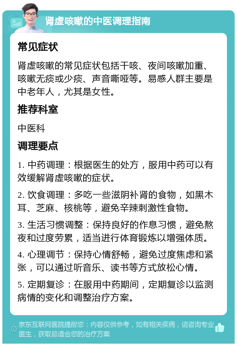 肾虚咳嗽的中医调理指南 常见症状 肾虚咳嗽的常见症状包括干咳、夜间咳嗽加重、咳嗽无痰或少痰、声音嘶哑等。易感人群主要是中老年人，尤其是女性。 推荐科室 中医科 调理要点 1. 中药调理：根据医生的处方，服用中药可以有效缓解肾虚咳嗽的症状。 2. 饮食调理：多吃一些滋阴补肾的食物，如黑木耳、芝麻、核桃等，避免辛辣刺激性食物。 3. 生活习惯调整：保持良好的作息习惯，避免熬夜和过度劳累，适当进行体育锻炼以增强体质。 4. 心理调节：保持心情舒畅，避免过度焦虑和紧张，可以通过听音乐、读书等方式放松心情。 5. 定期复诊：在服用中药期间，定期复诊以监测病情的变化和调整治疗方案。