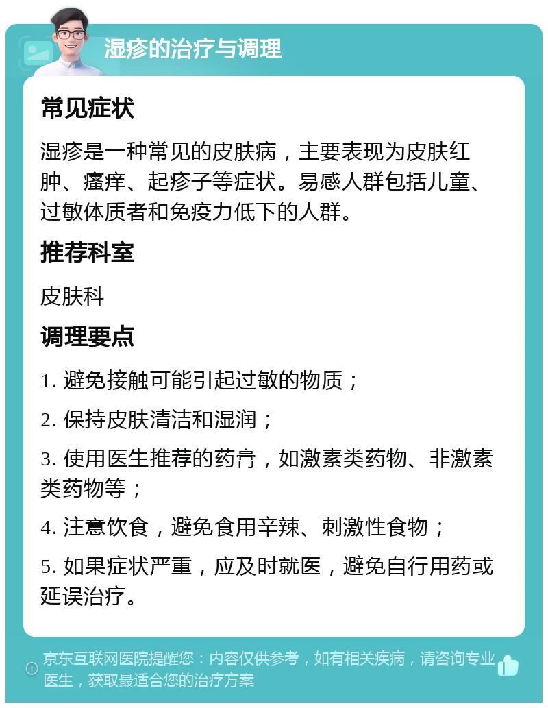 湿疹的治疗与调理 常见症状 湿疹是一种常见的皮肤病，主要表现为皮肤红肿、瘙痒、起疹子等症状。易感人群包括儿童、过敏体质者和免疫力低下的人群。 推荐科室 皮肤科 调理要点 1. 避免接触可能引起过敏的物质； 2. 保持皮肤清洁和湿润； 3. 使用医生推荐的药膏，如激素类药物、非激素类药物等； 4. 注意饮食，避免食用辛辣、刺激性食物； 5. 如果症状严重，应及时就医，避免自行用药或延误治疗。