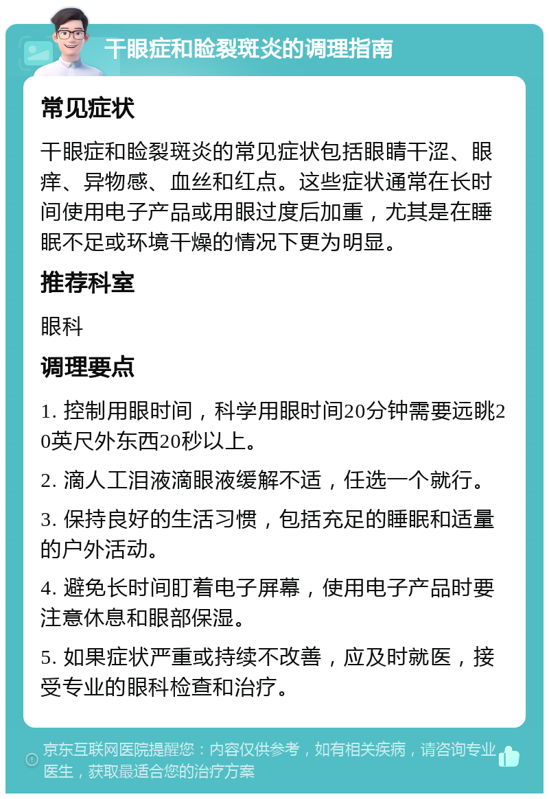 干眼症和睑裂斑炎的调理指南 常见症状 干眼症和睑裂斑炎的常见症状包括眼睛干涩、眼痒、异物感、血丝和红点。这些症状通常在长时间使用电子产品或用眼过度后加重，尤其是在睡眠不足或环境干燥的情况下更为明显。 推荐科室 眼科 调理要点 1. 控制用眼时间，科学用眼时间20分钟需要远眺20英尺外东西20秒以上。 2. 滴人工泪液滴眼液缓解不适，任选一个就行。 3. 保持良好的生活习惯，包括充足的睡眠和适量的户外活动。 4. 避免长时间盯着电子屏幕，使用电子产品时要注意休息和眼部保湿。 5. 如果症状严重或持续不改善，应及时就医，接受专业的眼科检查和治疗。