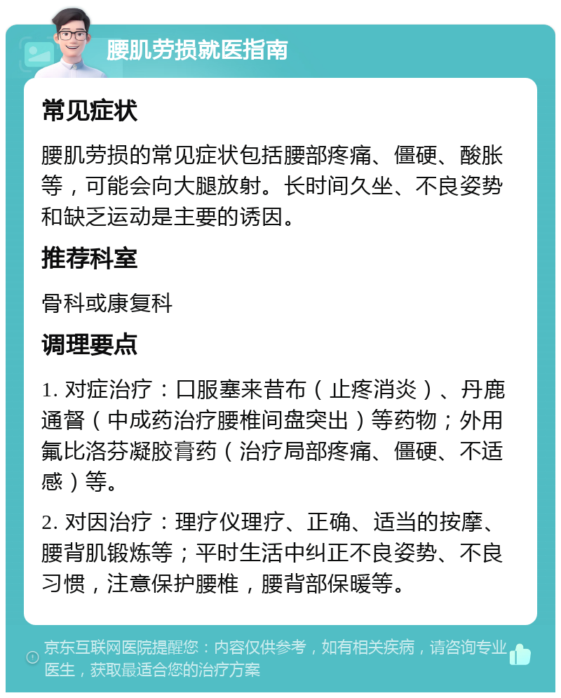 腰肌劳损就医指南 常见症状 腰肌劳损的常见症状包括腰部疼痛、僵硬、酸胀等，可能会向大腿放射。长时间久坐、不良姿势和缺乏运动是主要的诱因。 推荐科室 骨科或康复科 调理要点 1. 对症治疗：口服塞来昔布（止疼消炎）、丹鹿通督（中成药治疗腰椎间盘突出）等药物；外用氟比洛芬凝胶膏药（治疗局部疼痛、僵硬、不适感）等。 2. 对因治疗：理疗仪理疗、正确、适当的按摩、腰背肌锻炼等；平时生活中纠正不良姿势、不良习惯，注意保护腰椎，腰背部保暖等。