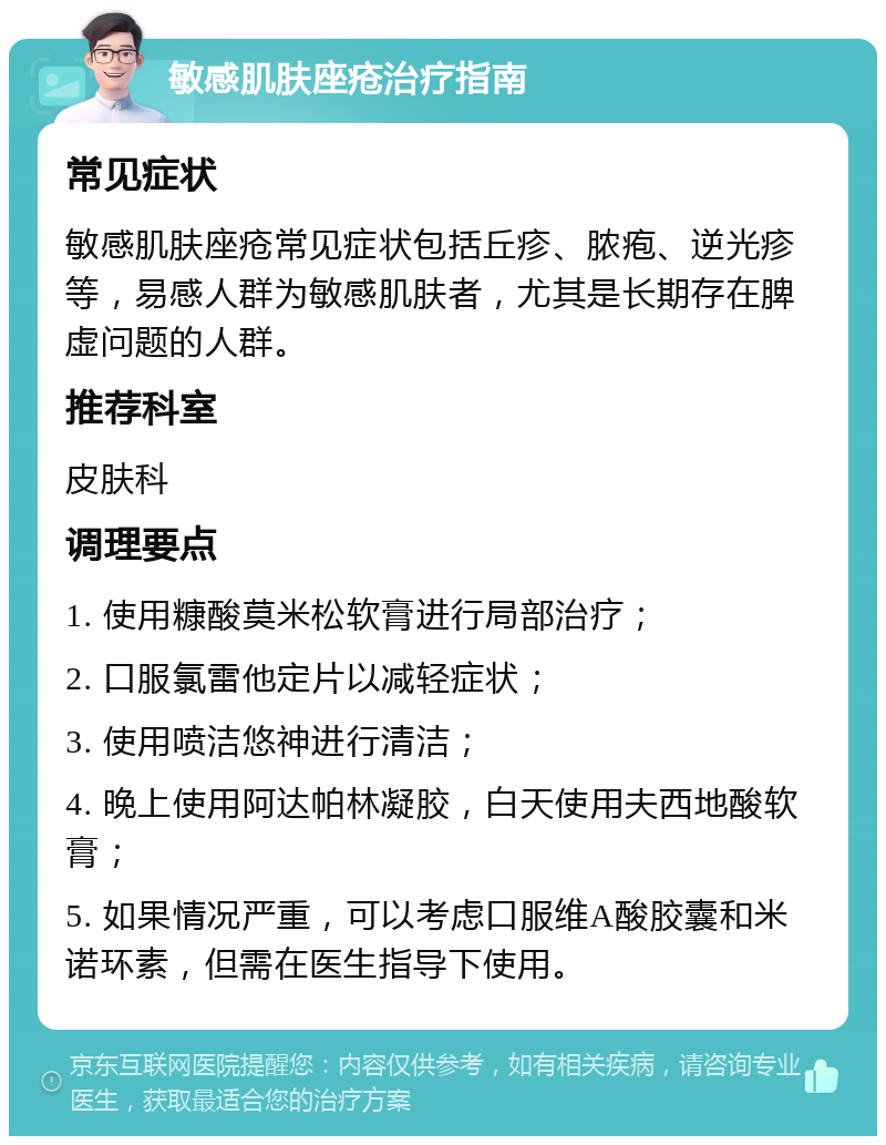 敏感肌肤座疮治疗指南 常见症状 敏感肌肤座疮常见症状包括丘疹、脓疱、逆光疹等，易感人群为敏感肌肤者，尤其是长期存在脾虚问题的人群。 推荐科室 皮肤科 调理要点 1. 使用糠酸莫米松软膏进行局部治疗； 2. 口服氯雷他定片以减轻症状； 3. 使用喷洁悠神进行清洁； 4. 晚上使用阿达帕林凝胶，白天使用夫西地酸软膏； 5. 如果情况严重，可以考虑口服维A酸胶囊和米诺环素，但需在医生指导下使用。