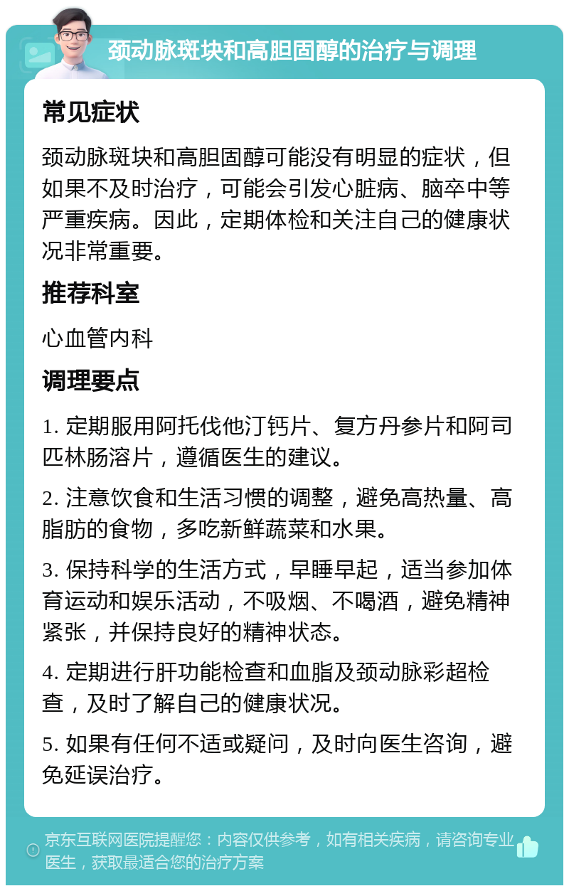 颈动脉斑块和高胆固醇的治疗与调理 常见症状 颈动脉斑块和高胆固醇可能没有明显的症状，但如果不及时治疗，可能会引发心脏病、脑卒中等严重疾病。因此，定期体检和关注自己的健康状况非常重要。 推荐科室 心血管内科 调理要点 1. 定期服用阿托伐他汀钙片、复方丹参片和阿司匹林肠溶片，遵循医生的建议。 2. 注意饮食和生活习惯的调整，避免高热量、高脂肪的食物，多吃新鲜蔬菜和水果。 3. 保持科学的生活方式，早睡早起，适当参加体育运动和娱乐活动，不吸烟、不喝酒，避免精神紧张，并保持良好的精神状态。 4. 定期进行肝功能检查和血脂及颈动脉彩超检查，及时了解自己的健康状况。 5. 如果有任何不适或疑问，及时向医生咨询，避免延误治疗。