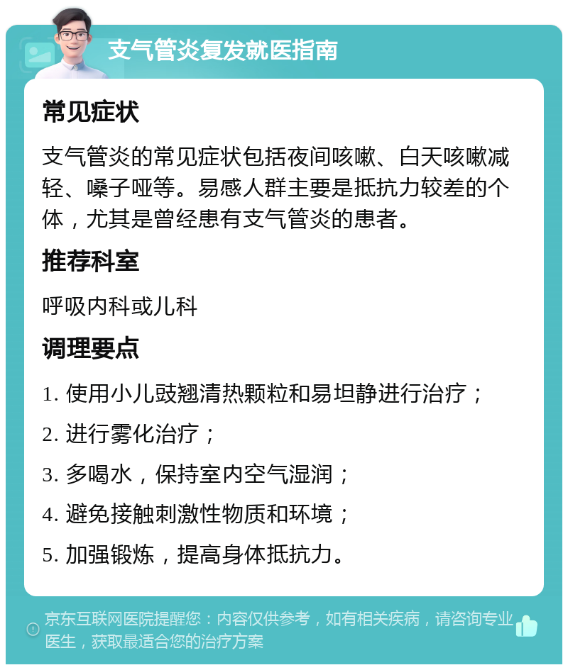 支气管炎复发就医指南 常见症状 支气管炎的常见症状包括夜间咳嗽、白天咳嗽减轻、嗓子哑等。易感人群主要是抵抗力较差的个体，尤其是曾经患有支气管炎的患者。 推荐科室 呼吸内科或儿科 调理要点 1. 使用小儿豉翘清热颗粒和易坦静进行治疗； 2. 进行雾化治疗； 3. 多喝水，保持室内空气湿润； 4. 避免接触刺激性物质和环境； 5. 加强锻炼，提高身体抵抗力。