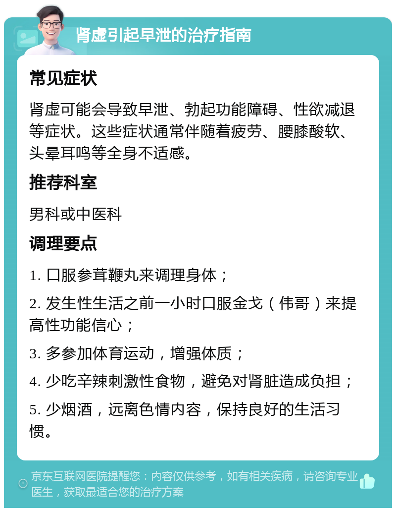 肾虚引起早泄的治疗指南 常见症状 肾虚可能会导致早泄、勃起功能障碍、性欲减退等症状。这些症状通常伴随着疲劳、腰膝酸软、头晕耳鸣等全身不适感。 推荐科室 男科或中医科 调理要点 1. 口服参茸鞭丸来调理身体； 2. 发生性生活之前一小时口服金戈（伟哥）来提高性功能信心； 3. 多参加体育运动，增强体质； 4. 少吃辛辣刺激性食物，避免对肾脏造成负担； 5. 少烟酒，远离色情内容，保持良好的生活习惯。