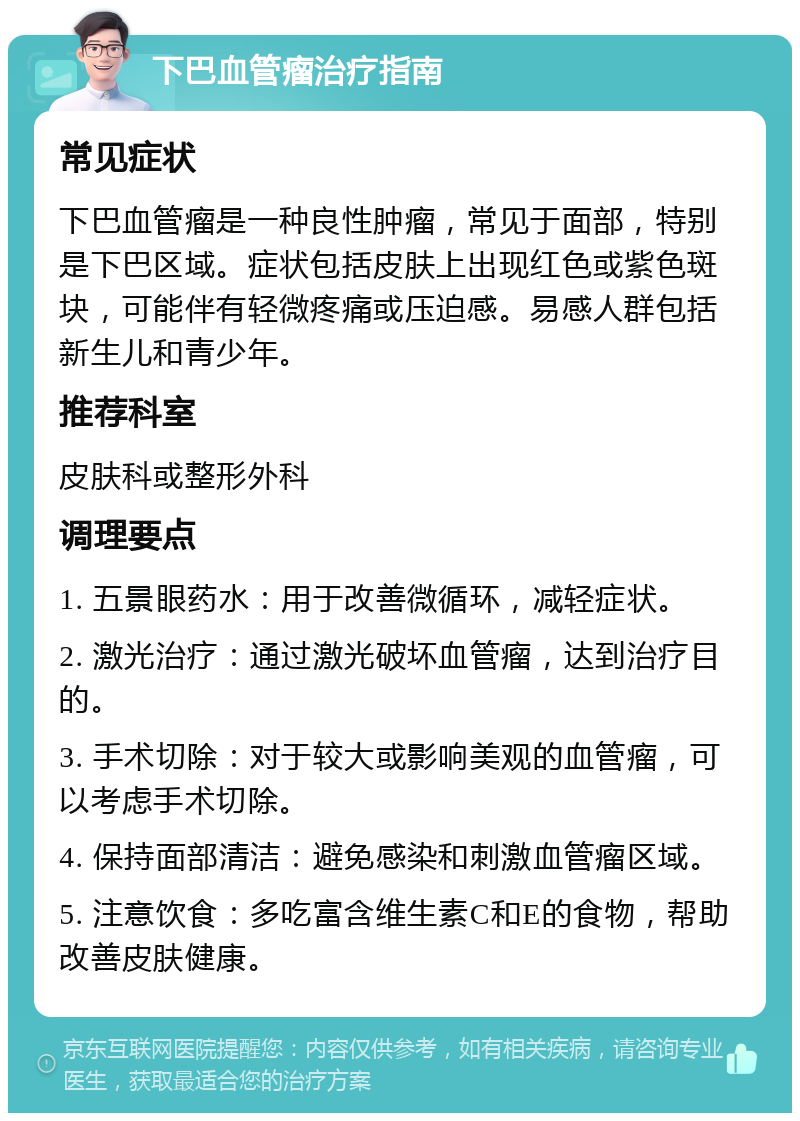 下巴血管瘤治疗指南 常见症状 下巴血管瘤是一种良性肿瘤，常见于面部，特别是下巴区域。症状包括皮肤上出现红色或紫色斑块，可能伴有轻微疼痛或压迫感。易感人群包括新生儿和青少年。 推荐科室 皮肤科或整形外科 调理要点 1. 五景眼药水：用于改善微循环，减轻症状。 2. 激光治疗：通过激光破坏血管瘤，达到治疗目的。 3. 手术切除：对于较大或影响美观的血管瘤，可以考虑手术切除。 4. 保持面部清洁：避免感染和刺激血管瘤区域。 5. 注意饮食：多吃富含维生素C和E的食物，帮助改善皮肤健康。