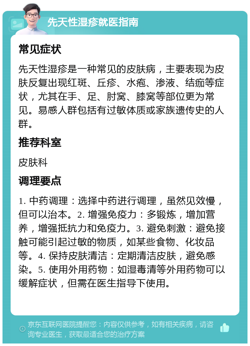 先天性湿疹就医指南 常见症状 先天性湿疹是一种常见的皮肤病，主要表现为皮肤反复出现红斑、丘疹、水疱、渗液、结痂等症状，尤其在手、足、肘窝、膝窝等部位更为常见。易感人群包括有过敏体质或家族遗传史的人群。 推荐科室 皮肤科 调理要点 1. 中药调理：选择中药进行调理，虽然见效慢，但可以治本。2. 增强免疫力：多锻炼，增加营养，增强抵抗力和免疫力。3. 避免刺激：避免接触可能引起过敏的物质，如某些食物、化妆品等。4. 保持皮肤清洁：定期清洁皮肤，避免感染。5. 使用外用药物：如湿毒清等外用药物可以缓解症状，但需在医生指导下使用。