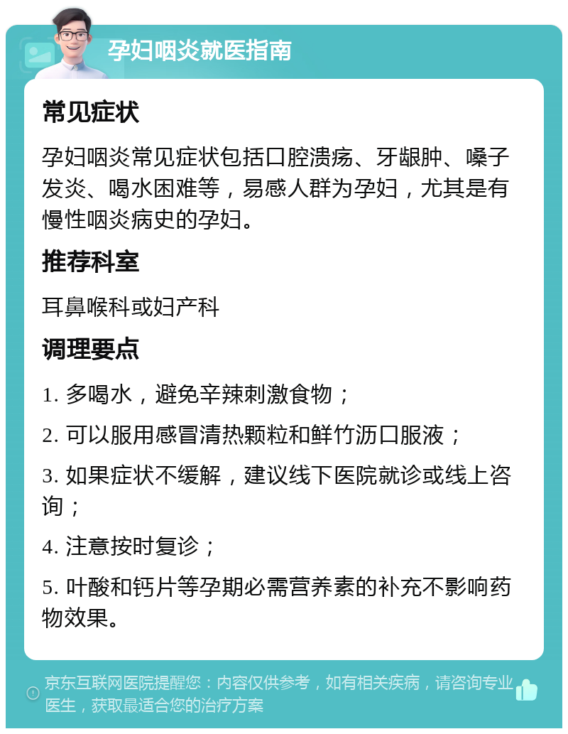 孕妇咽炎就医指南 常见症状 孕妇咽炎常见症状包括口腔溃疡、牙龈肿、嗓子发炎、喝水困难等，易感人群为孕妇，尤其是有慢性咽炎病史的孕妇。 推荐科室 耳鼻喉科或妇产科 调理要点 1. 多喝水，避免辛辣刺激食物； 2. 可以服用感冒清热颗粒和鲜竹沥口服液； 3. 如果症状不缓解，建议线下医院就诊或线上咨询； 4. 注意按时复诊； 5. 叶酸和钙片等孕期必需营养素的补充不影响药物效果。