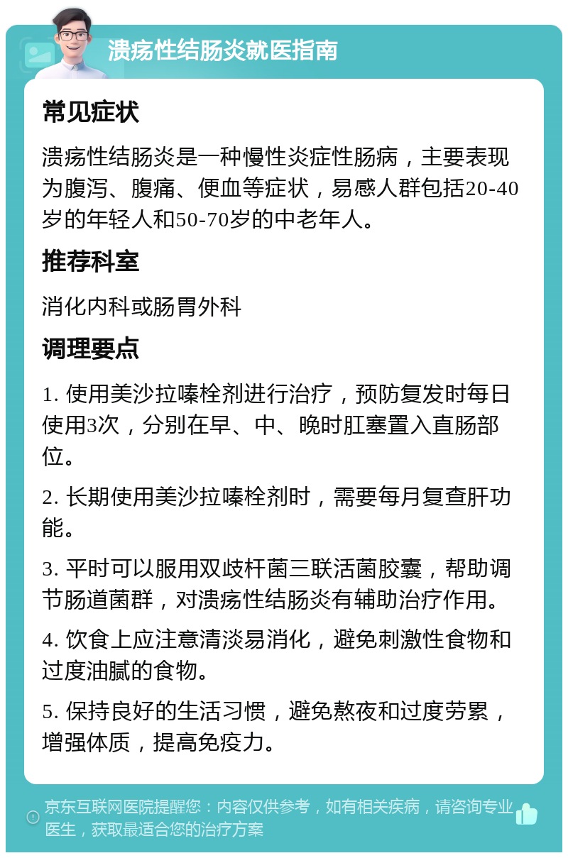 溃疡性结肠炎就医指南 常见症状 溃疡性结肠炎是一种慢性炎症性肠病，主要表现为腹泻、腹痛、便血等症状，易感人群包括20-40岁的年轻人和50-70岁的中老年人。 推荐科室 消化内科或肠胃外科 调理要点 1. 使用美沙拉嗪栓剂进行治疗，预防复发时每日使用3次，分别在早、中、晚时肛塞置入直肠部位。 2. 长期使用美沙拉嗪栓剂时，需要每月复查肝功能。 3. 平时可以服用双歧杆菌三联活菌胶囊，帮助调节肠道菌群，对溃疡性结肠炎有辅助治疗作用。 4. 饮食上应注意清淡易消化，避免刺激性食物和过度油腻的食物。 5. 保持良好的生活习惯，避免熬夜和过度劳累，增强体质，提高免疫力。