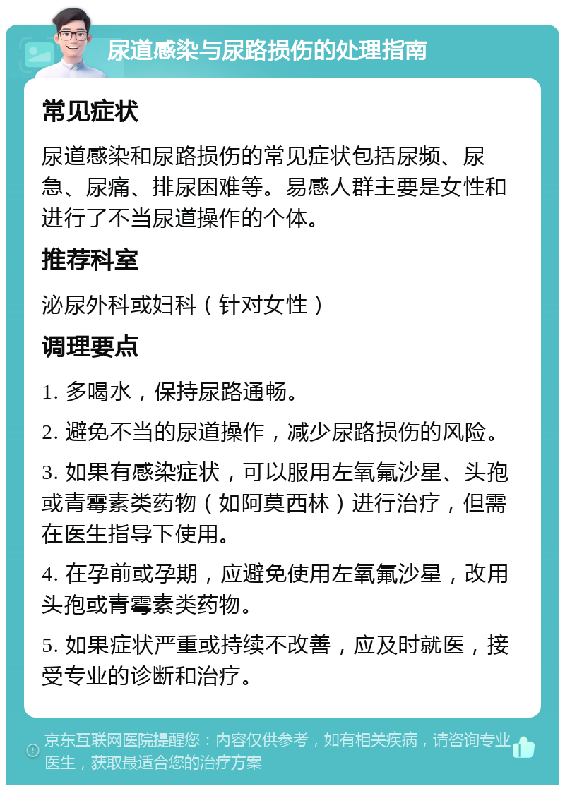 尿道感染与尿路损伤的处理指南 常见症状 尿道感染和尿路损伤的常见症状包括尿频、尿急、尿痛、排尿困难等。易感人群主要是女性和进行了不当尿道操作的个体。 推荐科室 泌尿外科或妇科（针对女性） 调理要点 1. 多喝水，保持尿路通畅。 2. 避免不当的尿道操作，减少尿路损伤的风险。 3. 如果有感染症状，可以服用左氧氟沙星、头孢或青霉素类药物（如阿莫西林）进行治疗，但需在医生指导下使用。 4. 在孕前或孕期，应避免使用左氧氟沙星，改用头孢或青霉素类药物。 5. 如果症状严重或持续不改善，应及时就医，接受专业的诊断和治疗。