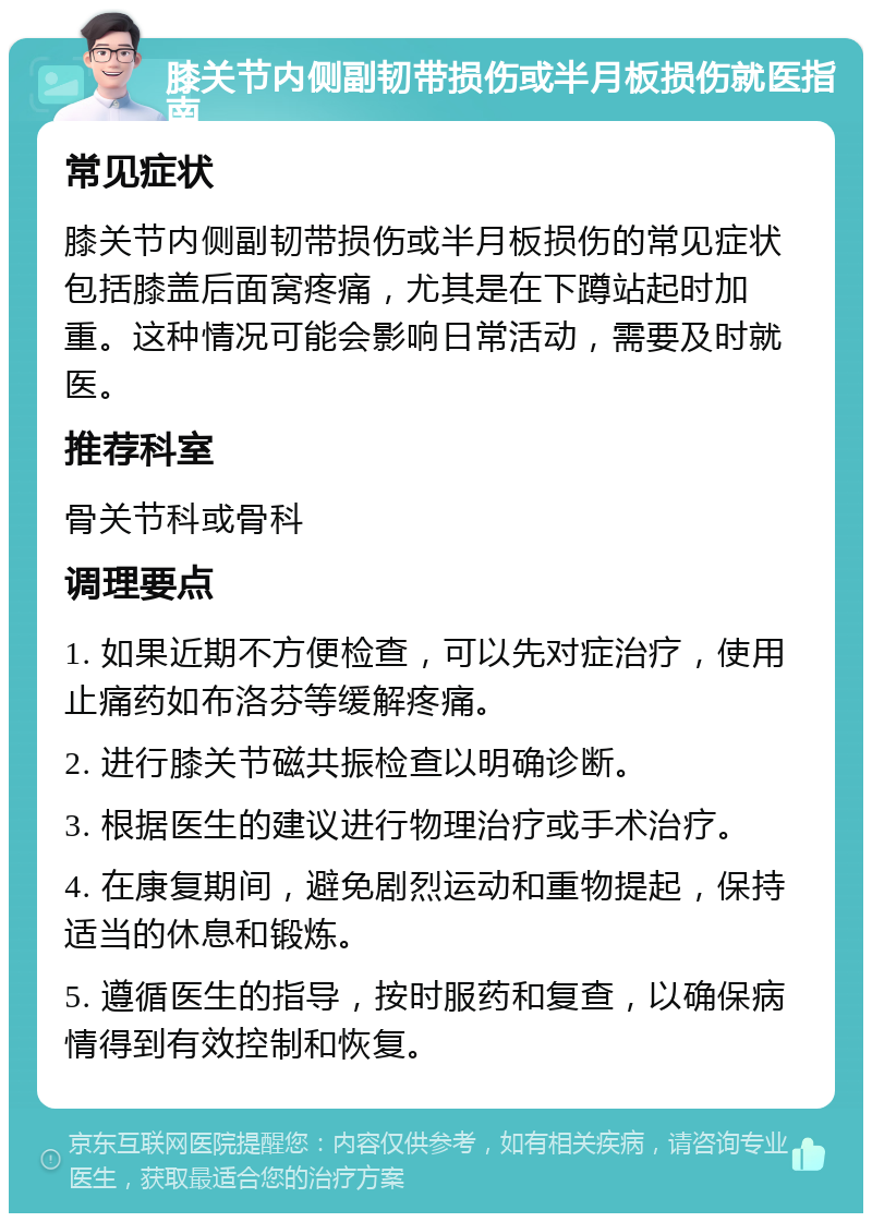 膝关节内侧副韧带损伤或半月板损伤就医指南 常见症状 膝关节内侧副韧带损伤或半月板损伤的常见症状包括膝盖后面窝疼痛，尤其是在下蹲站起时加重。这种情况可能会影响日常活动，需要及时就医。 推荐科室 骨关节科或骨科 调理要点 1. 如果近期不方便检查，可以先对症治疗，使用止痛药如布洛芬等缓解疼痛。 2. 进行膝关节磁共振检查以明确诊断。 3. 根据医生的建议进行物理治疗或手术治疗。 4. 在康复期间，避免剧烈运动和重物提起，保持适当的休息和锻炼。 5. 遵循医生的指导，按时服药和复查，以确保病情得到有效控制和恢复。