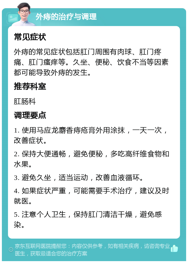 外痔的治疗与调理 常见症状 外痔的常见症状包括肛门周围有肉球、肛门疼痛、肛门瘙痒等。久坐、便秘、饮食不当等因素都可能导致外痔的发生。 推荐科室 肛肠科 调理要点 1. 使用马应龙麝香痔疮膏外用涂抹，一天一次，改善症状。 2. 保持大便通畅，避免便秘，多吃高纤维食物和水果。 3. 避免久坐，适当运动，改善血液循环。 4. 如果症状严重，可能需要手术治疗，建议及时就医。 5. 注意个人卫生，保持肛门清洁干燥，避免感染。