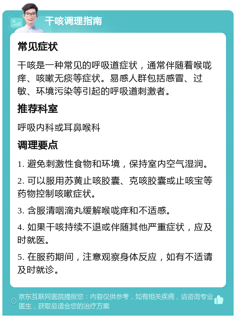 干咳调理指南 常见症状 干咳是一种常见的呼吸道症状，通常伴随着喉咙痒、咳嗽无痰等症状。易感人群包括感冒、过敏、环境污染等引起的呼吸道刺激者。 推荐科室 呼吸内科或耳鼻喉科 调理要点 1. 避免刺激性食物和环境，保持室内空气湿润。 2. 可以服用苏黄止咳胶囊、克咳胶囊或止咳宝等药物控制咳嗽症状。 3. 含服清咽滴丸缓解喉咙痒和不适感。 4. 如果干咳持续不退或伴随其他严重症状，应及时就医。 5. 在服药期间，注意观察身体反应，如有不适请及时就诊。