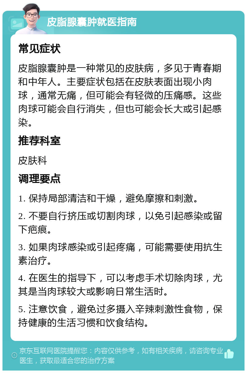 皮脂腺囊肿就医指南 常见症状 皮脂腺囊肿是一种常见的皮肤病，多见于青春期和中年人。主要症状包括在皮肤表面出现小肉球，通常无痛，但可能会有轻微的压痛感。这些肉球可能会自行消失，但也可能会长大或引起感染。 推荐科室 皮肤科 调理要点 1. 保持局部清洁和干燥，避免摩擦和刺激。 2. 不要自行挤压或切割肉球，以免引起感染或留下疤痕。 3. 如果肉球感染或引起疼痛，可能需要使用抗生素治疗。 4. 在医生的指导下，可以考虑手术切除肉球，尤其是当肉球较大或影响日常生活时。 5. 注意饮食，避免过多摄入辛辣刺激性食物，保持健康的生活习惯和饮食结构。