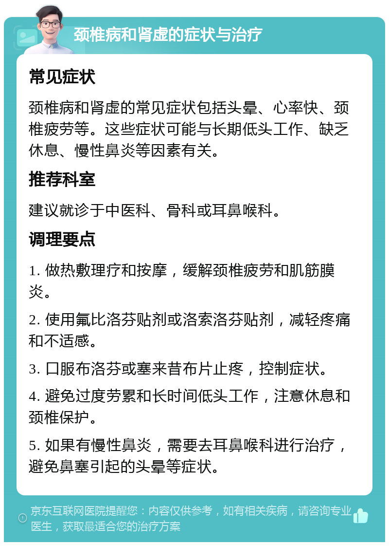 颈椎病和肾虚的症状与治疗 常见症状 颈椎病和肾虚的常见症状包括头晕、心率快、颈椎疲劳等。这些症状可能与长期低头工作、缺乏休息、慢性鼻炎等因素有关。 推荐科室 建议就诊于中医科、骨科或耳鼻喉科。 调理要点 1. 做热敷理疗和按摩，缓解颈椎疲劳和肌筋膜炎。 2. 使用氟比洛芬贴剂或洛索洛芬贴剂，减轻疼痛和不适感。 3. 口服布洛芬或塞来昔布片止疼，控制症状。 4. 避免过度劳累和长时间低头工作，注意休息和颈椎保护。 5. 如果有慢性鼻炎，需要去耳鼻喉科进行治疗，避免鼻塞引起的头晕等症状。