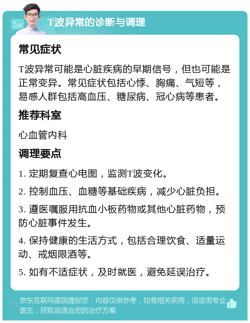 T波异常的诊断与调理 常见症状 T波异常可能是心脏疾病的早期信号，但也可能是正常变异。常见症状包括心悸、胸痛、气短等，易感人群包括高血压、糖尿病、冠心病等患者。 推荐科室 心血管内科 调理要点 1. 定期复查心电图，监测T波变化。 2. 控制血压、血糖等基础疾病，减少心脏负担。 3. 遵医嘱服用抗血小板药物或其他心脏药物，预防心脏事件发生。 4. 保持健康的生活方式，包括合理饮食、适量运动、戒烟限酒等。 5. 如有不适症状，及时就医，避免延误治疗。