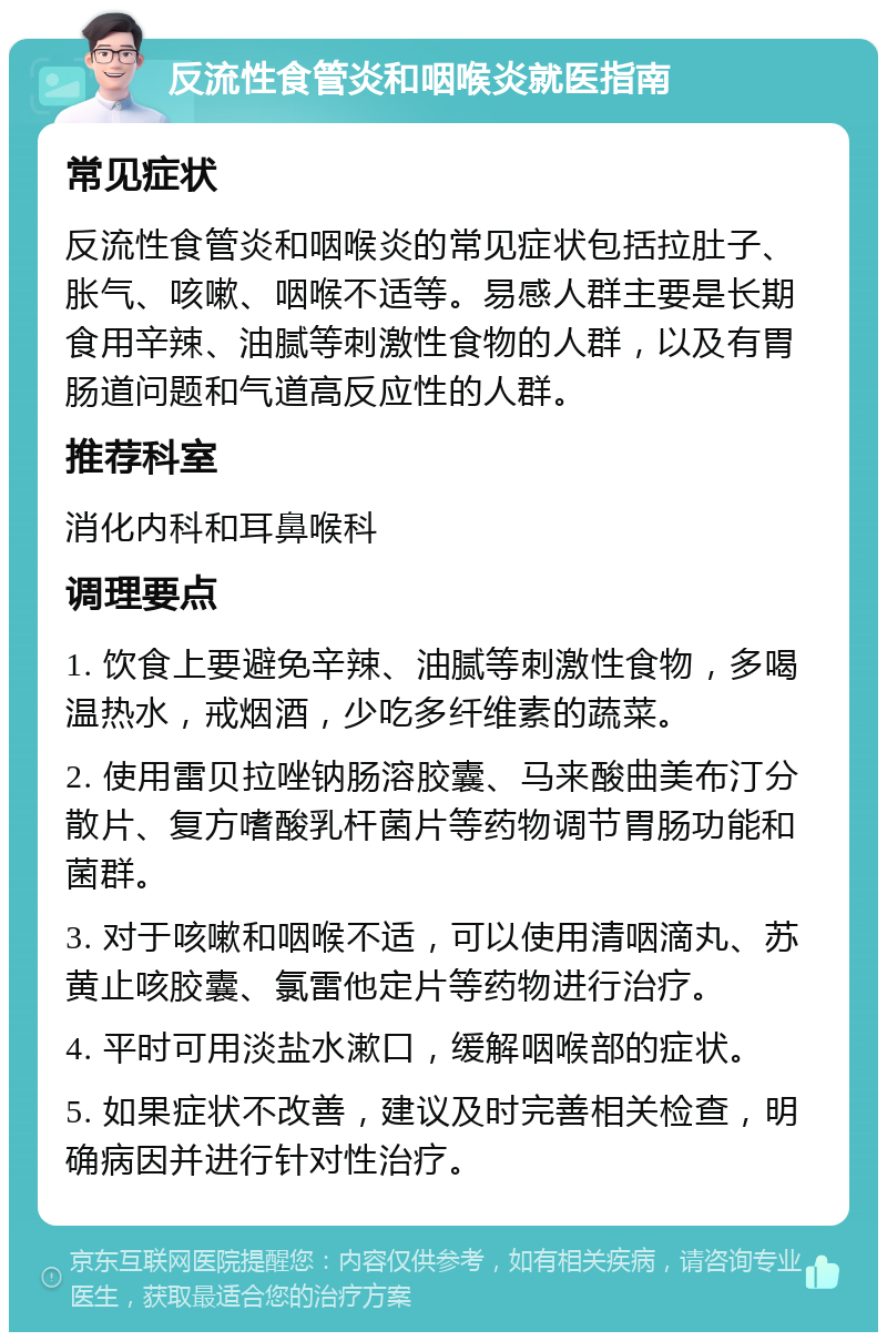 反流性食管炎和咽喉炎就医指南 常见症状 反流性食管炎和咽喉炎的常见症状包括拉肚子、胀气、咳嗽、咽喉不适等。易感人群主要是长期食用辛辣、油腻等刺激性食物的人群，以及有胃肠道问题和气道高反应性的人群。 推荐科室 消化内科和耳鼻喉科 调理要点 1. 饮食上要避免辛辣、油腻等刺激性食物，多喝温热水，戒烟酒，少吃多纤维素的蔬菜。 2. 使用雷贝拉唑钠肠溶胶囊、马来酸曲美布汀分散片、复方嗜酸乳杆菌片等药物调节胃肠功能和菌群。 3. 对于咳嗽和咽喉不适，可以使用清咽滴丸、苏黄止咳胶囊、氯雷他定片等药物进行治疗。 4. 平时可用淡盐水漱口，缓解咽喉部的症状。 5. 如果症状不改善，建议及时完善相关检查，明确病因并进行针对性治疗。