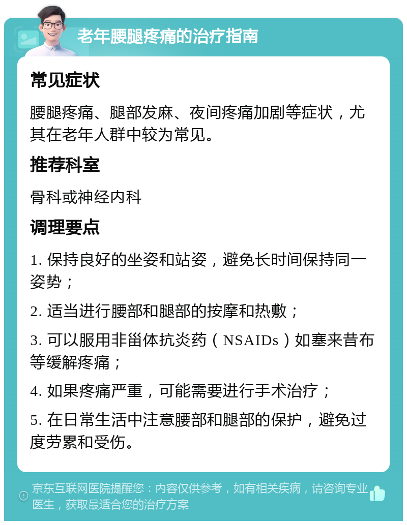 老年腰腿疼痛的治疗指南 常见症状 腰腿疼痛、腿部发麻、夜间疼痛加剧等症状，尤其在老年人群中较为常见。 推荐科室 骨科或神经内科 调理要点 1. 保持良好的坐姿和站姿，避免长时间保持同一姿势； 2. 适当进行腰部和腿部的按摩和热敷； 3. 可以服用非甾体抗炎药（NSAIDs）如塞来昔布等缓解疼痛； 4. 如果疼痛严重，可能需要进行手术治疗； 5. 在日常生活中注意腰部和腿部的保护，避免过度劳累和受伤。